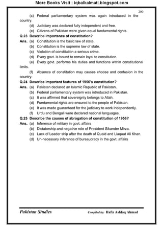 Pakistan Studies Compiled by: Hafiz Ashfaq Ahmad 
200 
(c) Federal parliamentary system was again introduced in the country. 
(d) Judiciary was declared fully independent and free. 
(e) Citizens of Pakistan were given equal fundamental rights. 
Q.23 Describe importance of constitution? 
Ans. (a) Constitution is the basic law of state. 
(b) Constitution is the supreme law of state. 
(c) Violation of constitution a serious crime. 
(d) Every govt. is bound to remain loyal to constitution. 
(e) Every govt. performs his duties and functions within constitutional limits. 
(f) Absence of constitution may causes choose and confusion in the country. 
Q.24 Describe important features of 1956‟s constitution? 
Ans. (a) Pakistan declared an Islamic Republic of Pakistan. 
(b) Federal parliamentary system was introduced in Pakistan. 
(c) It was affirmed that sovereignty belongs to Allah. 
(d) Fundamental rights are ensured to the people of Pakistan. 
(e) It was made guaranteed for the judiciary to work independently. 
(f) Urdu and Bengali were declared national languages. 
Q.25 Describe the causes of abrogation of constitution of 1956? 
Ans. (a) Inference of military in govt. affairs 
(b) Dictatorship and negative role of President Sikander Mirza. 
(c) Lack of Leader ship after the death of Quaid and Liaquat Ali Khan. 
(d) Un-necessary inference of bureaucracy in the govt. affairs  
