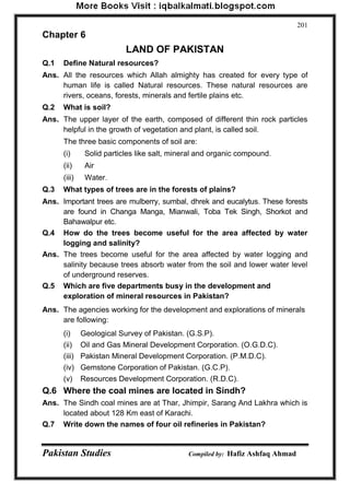 Pakistan Studies Compiled by: Hafiz Ashfaq Ahmad 
201 
Chapter 6 
LAND OF PAKISTAN 
Q.1 Define Natural resources? 
Ans. All the resources which Allah almighty has created for every type of human life is called Natural resources. These natural resources are rivers, oceans, forests, minerals and fertile plains etc. 
Q.2 What is soil? 
Ans. The upper layer of the earth, composed of different thin rock particles helpful in the growth of vegetation and plant, is called soil. 
The three basic components of soil are: 
(i) Solid particles like salt, mineral and organic compound. 
(ii) Air 
(iii) Water. 
Q.3 What types of trees are in the forests of plains? 
Ans. Important trees are mulberry, sumbal, dhrek and eucalytus. These forests are found in Changa Manga, Mianwali, Toba Tek Singh, Shorkot and Bahawalpur etc. 
Q.4 How do the trees become useful for the area affected by water logging and salinity? 
Ans. The trees become useful for the area affected by water logging and salinity because trees absorb water from the soil and lower water level of underground reserves. 
Q.5 Which are five departments busy in the development and exploration of mineral resources in Pakistan? 
Ans. The agencies working for the development and explorations of minerals are following: 
(i) Geological Survey of Pakistan. (G.S.P). 
(ii) Oil and Gas Mineral Development Corporation. (O.G.D.C). 
(iii) Pakistan Mineral Development Corporation. (P.M.D.C). 
(iv) Gemstone Corporation of Pakistan. (G.C.P). 
(v) Resources Development Corporation. (R.D.C). 
Q.6 Where the coal mines are located in Sindh? 
Ans. The Sindh coal mines are at Thar, Jhimpir, Sarang And Lakhra which is located about 128 Km east of Karachi. 
Q.7 Write down the names of four oil refineries in Pakistan?  