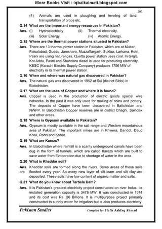 Pakistan Studies Compiled by: Hafiz Ashfaq Ahmad 
203 
(4) Animals are used in ploughing and leveling of land; transportation of crops etc. 
Q.14 What are the important energy resources in Pakistan? 
Ans. (i) Hydroelectricity (ii) Thermal electricity. 
(iii) Solar Energy. (iv) Atomic Energy. 
Q.15 Where are the thermal power stations situated in Pakistan? 
Ans. There are 13 thermal power station in Pakistan, which are at Multan, Faisalabad, Guddu, Jamsharo, Muzzaffargarh, Sukkur, Larkana, Kotri, Pasni are using natural gas. Quetta power station uses coal. In Gilgit, Kot Addu, Pasni and Shahdara diesel is used for producing electricity. KESC (Karachi Electric Supply Company) produces 1756 MW of electricity in its thermal power station. 
Q.16 When and where was natural gas discovered in Pakistan? 
Ans. The natural gas was discovered in 1952 at Sui (district Sibbi) in Balochistan. 
Q.17 What are the uses of Copper and where it is found? 
Ans. Copper is used in the production of electric goods special wire networks. In the past it was only used for making of coins and pottery. The deposits of Copper have been discovered in Balichistan and NWFP. In Balochistan Copper reserves are in district Chaghi, Saindak and other areas. 
Q.18 Where is Gypsum available in Pakistan? 
Ans. Gypsum is mostly available in the salt range and Western mountainous area of Pakistan. The important mines are in Khwera, Dandot, Daud Khail, Rohri and Kohat. 
Q.19 What are Karezs? 
Ans. In Balochistan where rainfall is a scanty underground canals have been dug in the form of tunnels, which are called Karezs which are built to save water from Evoporation due to shortage of water in the area. 
Q.20 What is Khaddar soil? 
Ans. Khaddar soils are formed along the rivers. Some areas of these soils are flooded every year. So every new layer of silt loam and silt clay are deposited. These soils have low content of organic matter and salts. 
Q.21 What do you know about Terbela Dam? 
Ans. It is Pakistan‟s greatest electricity project constructed on river Indus. Its installed generation capacity is 3478 MW. It was constructed in 1974 and its cost was Rs. 26 Billions. It is multipurpose project primarily constructed to supply water for irrigation but is also produces electricity.  
