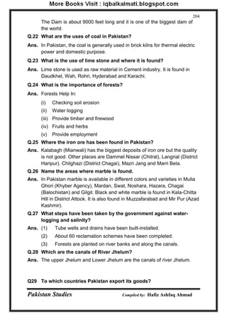 Pakistan Studies Compiled by: Hafiz Ashfaq Ahmad 
204 
The Dam is about 9000 feet long and it is one of the biggest dam of the world. 
Q.22 What are the uses of coal in Pakistan? 
Ans. In Pakistan, the coal is generally used in brick kilns for thermal electric power and domestic purpose. 
Q.23 What is the use of lime stone and where it is found? 
Ans. Lime stone is used as raw material in Cement industry. It is found in Daudkhel, Wah, Rohri, Hyderabad and Karachi. 
Q.24 What is the importance of forests? 
Ans. Forests Help In: 
(i) Checking soil erosion 
(ii) Water logging 
(iii) Provide timber and firewood 
(iv) Fruits and herbs 
(v) Provide employment 
Q.25 Where the iron ore has been found in Pakistan? 
Ans. Kalabagh (Mianwali) has the biggest deposits of iron ore but the quality is not good. Other places are Dammel Nissar (Chitral), Langrial (District Haripur). Chilghazi (District Chagai), Mazri Jang and Marri Bela. 
Q.26 Name the areas where marble is found. 
Ans. In Pakistan marble is available in different colors and varieties in Mulla Ghori (Khyber Agency), Mardan, Swat, Noshara, Hazara, Chagai (Balochistan) and Gilgit. Black and white marble is found in Kala-Chitta Hill in District Attock. It is also found in Muzzafarabad and Mir Pur (Azad Kashmir). 
Q.27 What steps have been taken by the government against water- logging and salinity? 
Ans. (1) Tube wells and drains have been built-installed. 
(2) About 60 reclamation schemes have been completed. 
(3) Forests are planted on river banks and along the canals. 
Q.28 Which are the canals of River Jhelum? 
Ans. The upper Jhelum and Lower Jhelum are the canals of river Jhelum. 
Q29 To which countries Pakistan export its goods?  