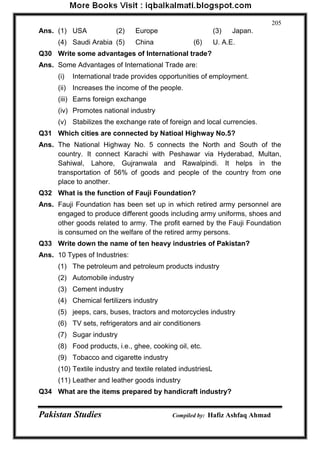 Pakistan Studies Compiled by: Hafiz Ashfaq Ahmad 
205 
Ans. (1) USA (2) Europe (3) Japan. 
(4) Saudi Arabia (5) China (6) U. A.E. 
Q30 Write some advantages of International trade? 
Ans. Some Advantages of International Trade are: 
(i) International trade provides opportunities of employment. 
(ii) Increases the income of the people. 
(iii) Earns foreign exchange 
(iv) Promotes national industry 
(v) Stabilizes the exchange rate of foreign and local currencies. 
Q31 Which cities are connected by Natioal Highway No.5? 
Ans. The National Highway No. 5 connects the North and South of the country. It connect Karachi with Peshawar via Hyderabad, Multan, Sahiwal, Lahore, Gujranwala and Rawalpindi. It helps in the transportation of 56% of goods and people of the country from one place to another. 
Q32 What is the function of Fauji Foundation? 
Ans. Fauji Foundation has been set up in which retired army personnel are engaged to produce different goods including army uniforms, shoes and other goods related to army. The profit earned by the Fauji Foundation is consumed on the welfare of the retired army persons. 
Q33 Write down the name of ten heavy industries of Pakistan? 
Ans. 10 Types of Industries: 
(1) The petroleum and petroleum products industry 
(2) Automobile industry 
(3) Cement industry 
(4) Chemical fertilizers industry 
(5) jeeps, cars, buses, tractors and motorcycles industry 
(6) TV sets, refrigerators and air conditioners 
(7) Sugar industry 
(8) Food products, i.e., ghee, cooking oil, etc. 
(9) Tobacco and cigarette industry 
(10) Textile industry and textile related industriesL 
(11) Leather and leather goods industry 
Q34 What are the items prepared by handicraft industry?  