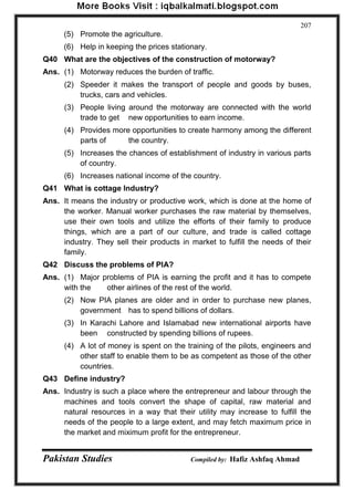 Pakistan Studies Compiled by: Hafiz Ashfaq Ahmad 
207 
(5) Promote the agriculture. 
(6) Help in keeping the prices stationary. 
Q40 What are the objectives of the construction of motorway? 
Ans. (1) Motorway reduces the burden of traffic. 
(2) Speeder it makes the transport of people and goods by buses, trucks, cars and vehicles. 
(3) People living around the motorway are connected with the world trade to get new opportunities to earn income. 
(4) Provides more opportunities to create harmony among the different parts of the country. 
(5) Increases the chances of establishment of industry in various parts of country. 
(6) Increases national income of the country. 
Q41 What is cottage Industry? 
Ans. It means the industry or productive work, which is done at the home of the worker. Manual worker purchases the raw material by themselves, use their own tools and utilize the efforts of their family to produce things, which are a part of our culture, and trade is called cottage industry. They sell their products in market to fulfill the needs of their family. 
Q42 Discuss the problems of PIA? 
Ans. (1) Major problems of PIA is earning the profit and it has to compete with the other airlines of the rest of the world. 
(2) Now PIA planes are older and in order to purchase new planes, government has to spend billions of dollars. 
(3) In Karachi Lahore and Islamabad new international airports have been constructed by spending billions of rupees. 
(4) A lot of money is spent on the training of the pilots, engineers and other staff to enable them to be as competent as those of the other countries. 
Q43 Define industry? 
Ans. Industry is such a place where the entrepreneur and labour through the machines and tools convert the shape of capital, raw material and natural resources in a way that their utility may increase to fulfill the needs of the people to a large extent, and may fetch maximum price in the market and miximum profit for the entrepreneur.  