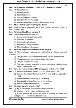 Pakistan Studies Compiled by: Hafiz Ashfaq Ahmad 
208 
Q44. Write some causes of lack of industrial progress in Pakistan? 
Ans. (1) Lack of capital. 
(2) Limited markets. 
(3) Lack of education. 
(4) Shortage of entrepreneurs. 
(5) Lack of technical knowledge. 
(6) Contrary industrial policies of different government. 
Q45. When was first track of railway laid down? 
Ans. The first track of railway was laid in 1861 between Karachi and Kotri. It was 169 Km Long. 
Q46. Write benefits of Road transport? 
Ans. The benefits of road transport are: 
(i) Convenient and easily accessible. 
(ii) Cheapest in operation. 
(iii) Comparatively low in cost. 
(iv) Increase our national income. 
(v) Flourishes trade in the country. 
Q47. Write any four problems of small scale industry: 
Ans. (1) The small scale industries use mainly old and outdated means of production. 
(2) They have less capital and hence cannot expand their business. 
(3) They have mostly semi-killed and illiterate workers. 
(4) They do not get loans easily. 
(5) The step motherly treatment of government departments creates lot of problems for them. 
Q48 Name the various important Motorways and write their lengths? 
Ans. (1) Gwadar Motorway is 895 km long. It is under construction. 
(2) Karachi Hub Kakar Motorway is 341km long and was opened in 1998. 
(3) Islamabad Lahore Motorway is 335 km long. 
(4) Islamabad Peshawar Motorway is 154 km long. 
(5) Multan Shikarpur Motorway is 317 km long. 
Q49 Write four benefits of air travels? 
Ans. (1) By air travel large distance are covered in few hours. 
(2) Journey by air is very comfortable and safe. 
(3) It has enabled the people to travel to different countries and participate in international conferences.  