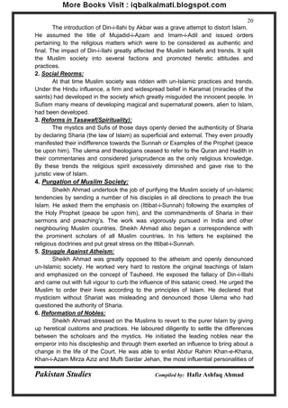 Pakistan Studies Compiled by: Hafiz Ashfaq Ahmad 
20 
The introduction of Din-i-Ilahi by Akbar was a grave attempt to distort Islam. He assumed the title of Mujadid-i-Azam and Imam-i-Adil and issued orders pertaining to the religious matters which were to be considered as authentic and final. The impact of Din-i-Ilahi greatly affected the Muslim beliefs and trends. It split the Muslim society into several factions and promoted heretic attitudes and practices. 
2. Social Reorms: 
At that time Muslim society was ridden with un-Islamic practices and trends. Under the Hindu influence, a firm and widespread belief in Karamat (miracles of the saints) had developed in the society which greatly misguided the innocent people. In Sufism many means of developing magical and supernatural powers, alien to Islam, had been developed. 
3. Reforms in Tasawaf(Spirituality): 
The mystics and Sufis of those days openly denied the authenticity of Sharia by declaring Sharia (the law of Islam) as superficial and external. They even proudly manifested their indifference towards the Sunnah or Examples of the Prophet (peace be upon him). The ulema and theologians ceased to refer to the Quran and Hadith in their commentaries and considered jurisprudence as the only religious knowledge. By these trends the religious spirit excessively diminished and gave rise to the juristic view of Islam. 
4. Purgation of Muslim Society: 
Sheikh Ahmad undertook the job of purifying the Muslim society of un-Islamic tendencies by sending a number of his disciples in all directions to preach the true Islam. He asked them the emphasis on (Ittibat-i-Sunnah) following the examples of the Holy Prophet (peace be upon him), and the commandments of Sharia in their sermons and preaching‟s. The work was vigorously pursued in India and other neighbouring Muslim countries. Sheikh Ahmad also began a correspondence with the prominent scholars of all Muslim countries. In his letters he explained the religious doctrines and put great stress on the Ittibat-i-Sunnah. 
5. Struggle Against Atheism: 
Sheikh Ahmad was greatly opposed to the atheism and openly denounced un-Islamic society. He worked very hard to restore the original teachings of Islam and emphasized on the concept of Tauheed. He exposed the fallacy of Din-i-Illahi and came out with full vigour to curb the influence of this satanic creed. He urged the Muslim to order their lives according to the principles of Islam. He declared that mysticism without Shariat was misleading and denounced those Ulema who had questioned the authority of Sharia. 
6. Reformation of Nobles: 
Sheikh Ahmad stressed on the Muslims to revert to the purer Islam by giving up heretical customs and practices. He laboured diligently to settle the differences between the scholoars and the mystics. He initiated the leading nobles near the emperor into his discipleship and through them exerted an influence to bring about a change in the life of the Court. He was able to enlist Abdur Rahim Khan-e-Khana, Khan-i-Azam Mirza Aziz and Mufti Sardar Jehan, the most influential personalities of  