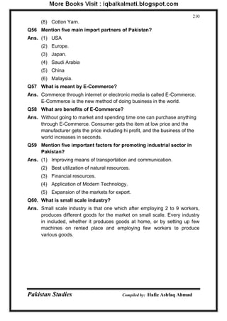 Pakistan Studies Compiled by: Hafiz Ashfaq Ahmad 
210 
(8) Cotton Yarn. 
Q56 Mention five main import partners of Pakistan? 
Ans. (1) USA 
(2) Europe. 
(3) Japan. 
(4) Saudi Arabia 
(5) China 
(6) Malaysia. 
Q57 What is meant by E-Commerce? 
Ans. Commerce through internet or electronic media is called E-Commerce. E-Commerce is the new method of doing business in the world. 
Q58 What are benefits of E-Commerce? 
Ans. Without going to market and spending time one can purchase anything through E-Commerce. Consumer gets the item at low price and the manufacturer gets the price including hi profit, and the business of the world increases in seconds. 
Q59 Mention five important factors for promoting industrial sector in Pakistan? 
Ans. (1) Improving means of transportation and communication. 
(2) Best utilization of natural resources. 
(3) Financial resources. 
(4) Application of Modern Technology. 
(5) Expansion of the markets for export. 
Q60. What is small scale industry? 
Ans. Small scale industry is that one which after employing 2 to 9 workers, produces different goods for the market on small scale. Every industry in included, whether it produces goods at home, or by setting up few machines on rented place and employing few workers to produce various goods.  