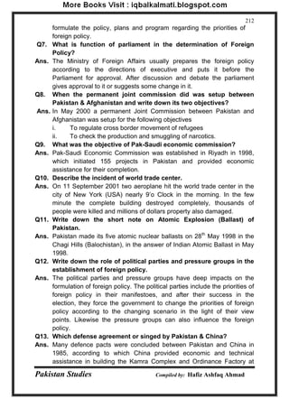 Pakistan Studies Compiled by: Hafiz Ashfaq Ahmad 
212 
formulate the policy, plans and program regarding the priorities of foreign policy. 
Q7. What is function of parliament in the determination of Foreign Policy? 
Ans. The Ministry of Foreign Affairs usually prepares the foreign policy according to the directions of executive and puts it before the Parliament for approval. After discussion and debate the parliament gives approval to it or suggests some change in it. 
Q8. When the permanent joint commission did was setup between Pakistan & Afghanistan and write down its two objectives? 
Ans. In May 2000 a permanent Joint Commission between Pakistan and Afghanistan was setup for the following objectives 
i. To regulate cross border movement of refugees 
ii. To check the production and smuggling of narcotics. 
Q9. What was the objective of Pak-Saudi economic commission? 
Ans. Pak-Saudi Economic Commission was established in Riyadh in 1998, which initiated 155 projects in Pakistan and provided economic assistance for their completion. 
Q10. Describe the incident of world trade center. 
Ans. On 11 September 2001 two aeroplane hit the world trade center in the city of New York (USA) nearly 9‟o Clock in the morning. In the few minute the complete building destroyed completely, thousands of people were killed and millions of dollars property also damaged. 
Q11. Write down the short note on Atomic Explosion (Ballast) of Pakistan. 
Ans. Pakistan made its five atomic nuclear ballasts on 28th May 1998 in the Chagi Hills (Balochistan), in the answer of Indian Atomic Ballast in May 1998. 
Q12. Write down the role of political parties and pressure groups in the establishment of foreign policy. 
Ans. The political parties and pressure groups have deep impacts on the formulation of foreign policy. The political parties include the priorities of foreign policy in their manifestoes, and after their success in the election, they force the government to change the priorities of foreign policy according to the changing scenario in the light of their view points. Likewise the pressure groups can also influence the foreign policy. 
Q13. Which defense agreement or singed by Pakistan & China? 
Ans. Many defence pacts were concluded between Pakistan and China in 1985, according to which China provided economic and technical assistance in building the Kamra Complex and Ordinance Factory at  