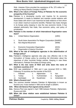 Pakistan Studies Compiled by: Hafiz Ashfaq Ahmad 
213 
Wah. Likewise China provided the assistance of Rs. 273 million for 
setting up Heavy Electric Complex in NWFP. 
Q14. What is the nature of Foreign Policy of Pakistan for the economic 
prosperity of the Country? 
Ans. Pakistan is a developing country and inspires for its economic 
development. It needs to establish and maintain cordial relations with 
those states with whom it can maximize its trade relations or from whom 
it can obtain maximum economic benefits. Pakistan has made changes 
in its foreign policy keeping in view the new economic trends. It has 
adopted particularly free trade, free economic policy, and policy of 
privatization. 
Q15. Pakistan is the member of which International Organization name 
them? 
Ans. i. United Nations Organization (UNO) 
ii. South Asian Association For Region Corporation (SAARC) 
iii. Non-Aligned Movement (NAM) 
iv. Economic Corporation Organization (ECO) 
v. Organization of Islamic Countries (OIC) 
Q16. What is the role of intelligence agencies in the determination of 
foreign policy? 
Ans. Pakistan‟s intelligence agencies also play very effective role in the 
formulation of foreign policy by providing full information about the 
objectives of other countries foreign policies. Keeping in view these 
information‟s, Pakistan formulates its foreign policy. 
Q17. What is the new name of RCD and write down the name of 
members countries of it? 
Ans. RCD was established in 1964 and it was renamed ECO in 1985. 
Following 10 countries are the member of the ECO. 
i. Pakistan ii. Afghanistan iii. Iran 
iv. Turkey v. Turkmenistan vi. Kyrgyzstan 
vii. Azerbaijan viii. Kazakhstan ix. Uzbekistan etc 
Q18. What is Durand Line? 
Ans. The common boarder between Pakistan & Afghanistan is known as 
Durand Line. It was marked in 1893 and its length is 2252km. 
Q19. When did Geneva Pact signed and by whom? 
Ans. Geneva Pact was signed in April 1988 between Pakistan, Afghanistan, 
Russia and USA. 
Q20. When did close relation were established between Pakistan & 
China? 
 