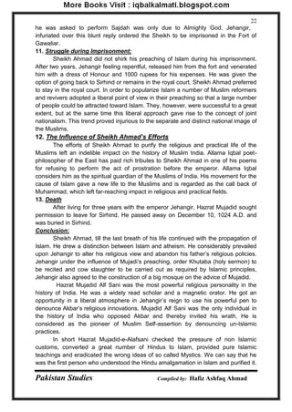 Pakistan Studies Compiled by: Hafiz Ashfaq Ahmad 
22 
he was asked to perform Sajdah was only due to Almighty God. Jehangir, infuriated over this blunt reply ordered the Sheikh to be imprisoned in the Fort of Gawaliar. 
11. Struggle during Imprisonment: 
Sheikh Ahmad did not shirk his preaching of Islam during his imprisonment. After two years, Jehangir feeling repentful, released him from the fort and venerated him with a dress of Honour and 1000 rupees for his expenses. He was given the option of going back to Sirhind or remains in the royal court. Sheikh Ahmad preferred to stay in the royal court. In order to popularize Islam a number of Muslim reformers and revivers adopted a liberal point of view in their preaching so that a large number of people could be attracted toward Islam. They, however, were successful to a great extent, but at the same time this liberal approach gave rise to the concept of joint nationalism. This trend proved injurious to the separate and distinct national image of the Muslims. 
12. The Influence of Sheikh Ahmad’s Efforts 
The efforts of Sheikh Ahmad to purify the religious and practical life of the Muslims left an indelible impact on the history of Muslim India. Allama Iqbal poet- philosopher of the East has paid rich tributes to Sheikh Ahmad in one of his poems for refusing to perform the act of prostration before the emperor. Allama Iqbal considers him as the spiritual guardian of the Muslims of India. His movement for the cause of Islam gave a new life to the Muslims and is regarded as the call back of Muhammad, which left far-reaching impact in religious and practical fields. 
13. Death 
After living for three years with the emperor Jehangir, Hazrat Mujadid sought permission to leave for Sirhind. He passed away on December 10, 1024 A.D. and was buried in Sirhind. 
Conclusion: 
Sheikh Ahmad, till the last breath of his life continued with the propagation of Islam. He drew a distinction between Islam and atheism. He considerably prevailed upon Jehangir to alter his religious view and abandon his father‟s religious policies. Jehangir under the influence of Mujadi‟s preaching, order Khutaba (holy sermon) to be recited and cow slaughter to be carried out as required by Islamic principles, Jehangir also agreed to the construction of a big mosque on the advice of Mujadid. 
Hazrat Mujadid Alf Sani was the most powerful religious personality in the history of India. He was a widely read scholar and a magnetic orator. He got an opportunity in a liberal atmosphere in Jehangir‟s reign to use his powerful pen to denounce Akbar‟s religious innovations. Mujadid Alf Sani was the only individual in the history of India who opposed Akbar and thereby invited his wrath. He is considered as the pioneer of Muslim Self-assertion by denouncing un-Islamic practices. 
In short Hazrat Mujadid-e-Alafsani checked the pressure of non Islamic customs, converted a great number of Hindus to Islam, provided pure Islamic teachings and eradicated the wrong ideas of so called Mystics. We can say that he was the first person who understood the Hindu amalgamation in Islam and purified it.  