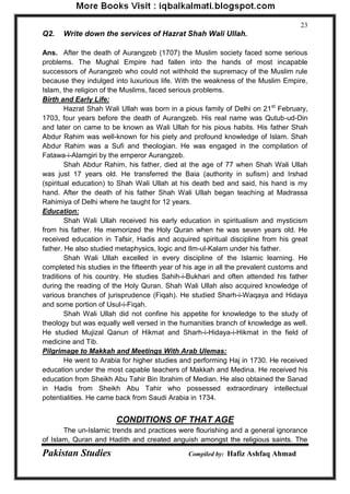 Pakistan Studies Compiled by: Hafiz Ashfaq Ahmad 
23 
Q2. Write down the services of Hazrat Shah Wali Ullah. 
Ans. After the death of Aurangzeb (1707) the Muslim society faced some serious problems. The Mughal Empire had fallen into the hands of most incapable successors of Aurangzeb who could not withhold the supremacy of the Muslim rule because they indulged into luxurious life. With the weakness of the Muslim Empire, Islam, the religion of the Muslims, faced serious problems. 
Birth and Early Life: 
Hazrat Shah Wali Ullah was born in a pious family of Delhi on 21st February, 1703, four years before the death of Aurangzeb. His real name was Qutub-ud-Din and later on came to be known as Wali Ullah for his pious habits. His father Shah Abdur Rahim was well-known for his piety and profound knowledge of Islam. Shah Abdur Rahim was a Sufi and theologian. He was engaged in the compilation of Fatawa-i-Alamgiri by the emperor Aurangzeb. 
Shah Abdur Rahim, his father, died at the age of 77 when Shah Wali Ullah was just 17 years old. He transferred the Baia (authority in sufism) and Irshad (spiritual education) to Shah Wali Ullah at his death bed and said, his hand is my hand. After the death of his father Shah Wali Ullah began teaching at Madrassa Rahimiya of Delhi where he taught for 12 years. 
Education: 
Shah Wali Ullah received his early education in spiritualism and mysticism from his father. He memorized the Holy Quran when he was seven years old. He received education in Tafsir, Hadis and acquired spiritual discipline from his great father. He also studied metaphysics, logic and Ilm-ul-Kalam under his father. 
Shah Wali Ullah excelled in every discipline of the Islamic learning. He completed his studies in the fifteenth year of his age in all the prevalent customs and traditions of his country. He studies Sahih-i-Bukhari and often attended his father during the reading of the Holy Quran. Shah Wali Ullah also acquired knowledge of various branches of jurisprudence (Fiqah). He studied Sharh-i-Waqaya and Hidaya and some portion of Usul-i-Fiqah. 
Shah Wali Ullah did not confine his appetite for knowledge to the study of theology but was equally well versed in the humanities branch of knowledge as well. He studied Mujizal Qanun of Hikmat and Sharh-i-Hidaya-i-Hikmat in the field of medicine and Tib. 
Pilgrimage to Makkah and Meetings With Arab Ulemas: 
He went to Arabia for higher studies and performing Haj in 1730. He received education under the most capable teachers of Makkah and Medina. He received his education from Sheikh Abu Tahir Bin Ibrahim of Median. He also obtained the Sanad in Hadis from Sheikh Abu Tahir who possessed extraordinary intellectual potentialities. He came back from Saudi Arabia in 1734. 
CONDITIONS OF THAT AGE 
The un-Islamic trends and practices were flourishing and a general ignorance of Islam, Quran and Hadith and created anguish amongst the religious saints. The  