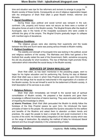 Pakistan Studies Compiled by: Hafiz Ashfaq Ahmad 
24 
time and situation was ripe for the reformers and revivers to emerge to purge the Muslim society of these trends. Consequently an era of religious regeneration began with the emergence of Shah Wali Ullah a great Muslim thinker, reformer and Muhadis. 
1. Social Conditions: 
During these days political and social turmoil was rampant in the sub- continent. Life, property and honour were not secure as there were a number of disruptive forces at work in the Muslim society. The Mughal Empire after the death of Aurangzeb, was in the hands of the incapable successors who were unable to withhold the glory of the empire. The Mughal Empire gradually began to collapse with manifest signs of decadence. 
2. Religious Conditions: 
The religious groups were also claiming their superiority and the tussle between the Shia and Sunni sects was posing serious threats to Muslim nobility. 
3. Political Conditions: 
The stability and strength of Aurangzeb time was lacking in the political, social and religious sections of the society. The Marhatas and Sikhs had gained a firm foothold that usually raided the seat of the Government, Delhi, sometime occupying the old city physically for short durations. The rise of Marhata might promote Hindu nationalism which intensified the social decay in the Muslim society. 
SERVICES OF SHAH WALIULLAH 
Shah Wali Ullah, as has been mentioned in the preceding pages, went to hejaz for his higher education and for performing Haj. During his stay at Makkah Shah Wali Ullah saw a vision in which Holy Prophet (peace be upon Him) blessed him with the tidings that he would be instrumental in the organization of a section of the Muslim society. So he set himself to work for the betterment of Muslim society. A brief description of his services is as under: 
1. Religious Reforms: 
Shah Wali Ullah immediately set himself to the sacred task of spiritual consolidation of Muslim society. He prepared a few students and gave them knowledge in different branches of Islamic learning. They were entrusted with the job of imparting the knowledge to others. 
a) Islamic Practices: Shah Wali Ullah persuaded the Muslim to strictly follow the footsteps of the Holy Prophet (peace be upon him). He introduced the basic principles of Islam to the people. He advocated the Quranic education for the welfare and benefits of the Muslims and asked them to abandon un-Islam trends and practices. He urged the people to lead a simple life and avoid involvement in the luxuries of the world. He initiated tatbiq (integration) of the Muslim society which was on the verge of destruction. By adopting the method of tabiq he introduced liberal element and thus brought elasticity in the understanding of Islam.  