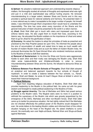 Pakistan Studies Compiled by: Hafiz Ashfaq Ahmad 
25 
b) Ijtehad: He adopted a balanced approach and understanding towards religious matters. He thoroughly studied all schools of thoughts and expressed what was right and just in a mild and sophisticated way without hurting anyone. He removed misunderstanding to a larger extent, between Shais and Sunnis and in this way provided a spiritual basis for national solidarity and harmony. He presented Islam in a more rational way to make it acceptable to the larger number of people. He himself states, I was informed through Ilham (inspiration) that I would have to undertake this responsibility. The time has come when every injunction of the Sharia and the general instruction of Islam should be presented to the world in a ration manner. 
c) Jihad: Shah Wali Ullah got in touch with rulers and impressed upon them to enforce Islamic laws. He also urged them to mould their lives, according to the Islamic way. He educated the Muslim soldiers on the importance of Jihad and asked them to go for Jihad for the glorification of Islam. 
d) Economy: He asked the traders to adopt fair principles of trade as preached and practiced by the Holy Prophet (peace be upon him). He informed the people about the sins of accumulation of wealth and asked time to keep as much wealth with founder of modern Muslim India and as such the father of modern Muslim India. He produced illuminaries like Sir Syed Ahmad Khan who rendered meritorious services to the Muslims of India to draft their destinies. 
e) Removal of Sectarianism: In his time the Shias and Sunnis were aggressively hostile to each other and their rivalry was damaging the Muslim unity. Shah Wali Ullah wrote Izalat-al-Akhifa and Khilafat-al-Khulafa in order to remove misunderstanding between Shias and the Sunnis. He refused to denounce Shias as heretics. 
f) Balance Between Four Muslim Schools of Thoughts: Shah Wali Ullah adopted an analytical and balanced approach towards he four schools of thought of mysticism. In order to create a balance between the four schools, i.e., Hanafi, Hambali, Shafi and Malaki, he wrote Al Insaf fi Bayan Shab al Ikhtilaf in which he traced their historical background. 
2. Political Reforms: 
Apart from imparting religious education of Muslims, Shah Wali Ullah also provided leadership to the Muslim in the political field. He came out with his great wisdom and foresight to create political awakening in the Muslims of India. 
a) Struggle against Anarchy: The rise of Marhatas and Sikhs had posed serious problems to the Muslim rulers. The Mughal rulers were no more in a position to withhold the supremacy of the Muslim rule which was gravely jeopardized by the emergence of the Sikhs, Marhatas and other non-Muslim forces. Shah Wali Ullah came up to tackle his precarious situation. He had rightly noticed that if the Marhatas are not checked effectively the political power of the Muslims would disappear for ever. He wrote letters to the leading Muslim nobles and informed them of the critical situation hanging on the head of the Mughal rule. He asked chieftains to come around. He eventually won over Najib-ud-Daula, Rehmat Khan and Shuja-ud-Daula against Marhatas.  