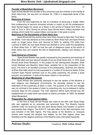 Pakistan Studies Compiled by: Hafiz Ashfaq Ahmad 
28 
Founder of Mujahideen Movement: 
Syed Ahmed Barailvi the founder of this movement was the inheritor of the mantle of Shah Abdul Aziz. He was born on October 24, 1786 in a respectable family of Rai Barily. 
Beginning of Career: 
From the very beginning he had an inclination of becoming a solider rather than endeavoring to become renowned scholar or mystic as did his predecessors. Syed Abmed began his career as a Sawar in the service of Nawab Amir Khan, the ruler of Tonk in 1810. During his service Syed Ahmed learnt military discipline and strategy which made him a great military commander in the years to come. 
Beginning of The Discipleship of Shah Abdul Aziz: 
Syed Ahmed left the service when Amir Khan refused to fight after Tonk fell to the British. Tonk was declared as Dar-ul-harb by Shah Abdul Aziz and Syed Ahmed could no longer serve there and returned to Delhi by walking 318 miles from Lucknow to Delhi. By now Syed Ahmed had decided to come under the discipleship of Shah Abdul Aziz. In 1807 he took the oath of allegiance (baia) at the hands of Shah Abdul Aziz and entered the fold of Naqshbandia, Qadriya and Chistiya sufi order. 
Syed Ahmed as a Preacher: 
Syed Ahmed Barailvi was greatly impressed by the preaching and doctrines of Shah Wali Ullah and was staunch disciple of his son Shah Abdul Aziz. In 1818, Syed Ahmed wrote Sirat-i-Mustaqim. In this project his two distinguished disciples, Shah Ismail Shaheed and Maulana Abdul Haye, assisted him in the preparation of the book. The work is an excellent summary of the philosophies, doctrines and reforms of Shah Wali Ullah which he had expressed in a number of his famous books. At this moment Syed Ahmed switched over to the public preaching. He proved a great success, as a preacher, in spite of the lesser rhetoric in his sermons. 
Beginning of Jihad Movement: 
Syed Ahmed was extremely dismayed to see the decline of the Muslims in their religious and ideological commitments. He earnestly desired to see the restoration of the supremacy of Islam in India. The purpose of his life and struggle was not confined to the spread of Islam by preaching only, but he believed in taking practical steps for this purpose. The main objective before Syed Ahmed was the establishment of a state which was based on Islamic principles. In 1823, he started Jihad Movement. 
Preparation for Jihad against Sikhs: 
In the time of Syed Ahmed Punjab was ruled by the Sikh ruler Ranjit Singh who was regarded as an autocratic and tyrannical King. The Muslims heavily suffered under his tyrannical rule and were denied liberty and freedom to perform and practice their religion. The N.W.F.P. had also fallen to the Sikh domination and was included in the Sikh regime. The holy places of the Muslims i.e. mosques shrines were turned into temples and stables, by the Sikh regime. Azan was forbidden and the religious practices of the Muslims were interrupted frequently.  
