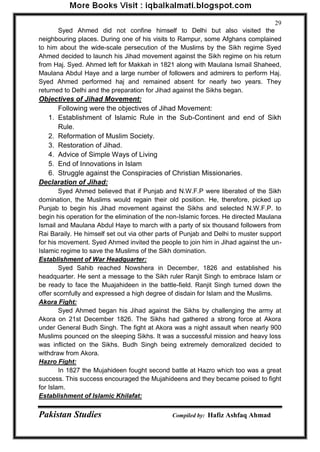 Pakistan Studies Compiled by: Hafiz Ashfaq Ahmad 
29 
Syed Ahmed did not confine himself to Delhi but also visited the neighbouring places. During one of his visits to Rampur, some Afghans complained to him about the wide-scale persecution of the Muslims by the Sikh regime Syed Ahmed decided to launch his Jihad movement against the Sikh regime on his return from Haj. Syed. Ahmed left for Makkah in 1821 along with Maulana Ismail Shaheed, Maulana Abdul Haye and a large number of followers and admirers to perform Haj. Syed Ahmed performed haj and remained absent for nearly two years. They returned to Delhi and the preparation for Jihad against the Sikhs began. 
Objectives of Jihad Movement: 
Following were the objectives of Jihad Movement: 
1. Establishment of Islamic Rule in the Sub-Continent and end of Sikh Rule. 
2. Reformation of Muslim Society. 
3. Restoration of Jihad. 
4. Advice of Simple Ways of Living 
5. End of Innovations in Islam 
6. Struggle against the Conspiracies of Christian Missionaries. 
Declaration of Jihad: 
Syed Ahmed believed that if Punjab and N.W.F.P were liberated of the Sikh domination, the Muslims would regain their old position. He, therefore, picked up Punjab to begin his Jihad movement against the Sikhs and selected N.W.F.P. to begin his operation for the elimination of the non-Islamic forces. He directed Maulana Ismail and Maulana Abdul Haye to march with a party of six thousand followers from Rai Baraily. He himself set out via other parts of Punjab and Delhi to muster support for his movement. Syed Ahmed invited the people to join him in Jihad against the un- Islamic regime to save the Muslims of the Sikh domination. 
Establishment of War Headquarter: 
Syed Sahib reached Nowshera in December, 1826 and established his headquarter. He sent a message to the Sikh ruler Ranjit Singh to embrace Islam or be ready to face the Muajahideen in the battle-field. Ranjit Singh turned down the offer scornfully and expressed a high degree of disdain for Islam and the Muslims. 
Akora Fight: 
Syed Ahmed began his Jihad against the Sikhs by challenging the army at Akora on 21st December 1826. The Sikhs had gathered a strong force at Akora under General Budh Singh. The fight at Akora was a night assault when nearly 900 Muslims pounced on the sleeping Sikhs. It was a successful mission and heavy loss was inflicted on the Sikhs. Budh Singh being extremely demoralized decided to withdraw from Akora. 
Hazro Fight: 
In 1827 the Mujahideen fought second battle at Hazro which too was a great success. This success encouraged the Mujahideens and they became poised to fight for Islam. 
Establishment of Islamic Khilafat:  
