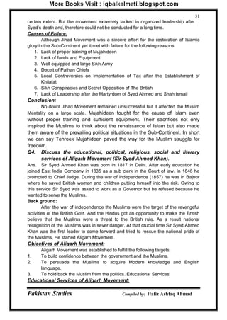 Pakistan Studies Compiled by: Hafiz Ashfaq Ahmad 
31 
certain extent. But the movement extremely lacked in organized leadership after Syed‟s death and, therefore could not be conducted for a long time. 
Causes of Failure: 
Although Jihad Movement was a sincere effort for the restoration of Islamic glory in the Sub-Continent yet it met with failure for the following reasons: 
1. Lack of proper training of Mujahideen 
2. Lack of funds and Equipment 
3. Well equipped and large Sikh Army 
4. Deceit of Pathan Chiefs 
5. Local Controversies on Implementation of Tax after the Establishment of Khilafat 
6. Sikh Conspiracies and Secret Opposition of The British 
7. Lack of Leadership after the Martyrdom of Syed Ahmed and Shah Ismail 
Conclusion: 
No doubt Jihad Movement remained unsuccessful but it affected the Muslim Mentality on a large scale. Mujahideen fought for the cause of Islam even without proper training and sufficient equipment. Their sacrifices not only inspired the Muslims to think about the renaissance of Islam but also made them aware of the prevailing political situations in the Sub-Continent. In short we can say Tehreek Mujahideen paved the way for the Muslim struggle for freedom. 
Q4. Discuss the educational, political, religious, social and literary services of Aligarh Movement (Sir Syed Ahmed Khan). 
Ans. Sir Syed Ahmed Khan was born in 1817 in Delhi. After early education he joined East India Company in 1835 as a sub clerk in the Court of law. In 1846 he promoted to Chief Judge. During the war of independence (1857) he was in Bajnor where he saved British women and children putting himself into the risk. Owing to this service Sir Syed was asked to work as a Governor but he refused because he wanted to serve the Muslims. Back ground: 
After the war of independence the Muslims were the target of the revengeful activities of the British Govt. And the Hindus got an opportunity to make the British believe that the Muslims were a threat to the British rule. As a result national recognition of the Muslims was in sever danger. At that crucial time Sir Syed Ahmed Khan was the first leader to come forward and tried to rescue the national pride of the Muslims, He started Aligarh Movement. Objectives of Aligarh Movement: 
Aligarh Movement was established to fulfill the following targets: 
1. To build confidence between the government and the Muslims. 
2. To persuade the Muslims to acquire Modern knowledge and English language. 
3. To hold back the Muslim from the politics. Educational Services: 
Educational Services of Aligarh Movement:  