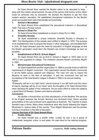 Pakistan Studies Compiled by: Hafiz Ashfaq Ahmad 
32 
Sir Syed Ahmed Khan wanted the Muslim nation to be educated to keep pace with the modern advancement. He was of the opinion that honour of the nation could be achieved only by education. He advised the Muslims to get the most modern western education. He established educational institutions for the Muslim youth and guided them both theoretically and practically. 
1. School in Muradabad 
Sir Syed Ahmed Khan established the educational institution in Muradabad 1859. That was a Persian school. 
2. School in Ghazi Pur Sir Syed Ahmed Khan established a school in Ghazi Pur in 1862. 
3. Scientific Society: 
Sir Syed established a unique institution Scientific Society in Ghazipur in 1863. The Headquarters of this society were shifted to Aligarh in 1876. The purpose of its establishment was to acquire the books in other languages, and translate them in Urdu. Sir Syed stressed upon the need for education in English language so that the Muslim generation could learn the Western are modern knowledge as soon as possible. 4. Establishment of M.A.O. School Aligarh 
Sir Syed Ahmed Khan set up M.A.O. School in Aligarh in 1875; later on (in 1877) it was upgraded to college. This institution became Muslim University Aligarh in 1920. 5. Muhammadan Educational Conference: 
Sir Syed established another organization in 1886 to provide funds to fulfill the requirements of Aligarh movement. This organization served the Muslim community in all the fields (social, political and religious). The main aim was to inspire the Muslims to work in the field of education. It was this movement that laid the foundations of All India Muslim League in Dhaka in 1906 in its annual meeting. Syllabi: “Philosophy will be in our right hand, natural science in our left hand and the crown of Islamic ideology will be on our head” were the thoughts of Sir Syed Ahmed Khan when deciding the syllabi of the institutions. He put every effort to make the syllabus a good blend of Western, Eastern and Islamic education. Conclusion: 
No doubts s Ahmed Khan up ft the educational s of the Muslims The services of the English teachers like Arnold, Morrison and Archibold hired. Some versatile personalities of the sub-continent were appointed as teachers. The Teacher to teach Sansikrit was a Hindu. Many other institutions were also found following the Aligarh Movement in various cities of the country. Thus Aligarh Movement was the pioneer to bring a revolution in the field of education. Literary Services of Sir Syed Ahmed Khan: 1. Prolific Writer: 
Sir Syed himself was a prolific writer. Luckily he was s by a group of intellectuals, essayists, critics, hi and poets. Ho used itera for the national progress.  