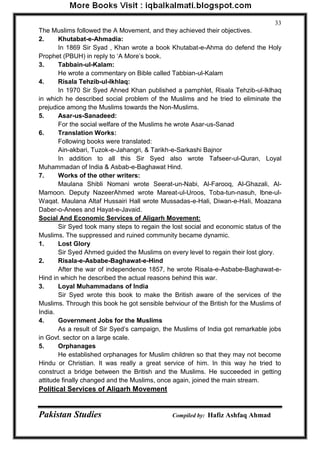 Pakistan Studies Compiled by: Hafiz Ashfaq Ahmad 
33 
The Muslims followed the A Movement, and they achieved their objectives. 2. Khutabat-e-Ahmadia: 
In 1869 Sir Syad , Khan wrote a book Khutabat-e-Ahma do defend the Holy Prophet (PBUH) in reply to „A More‟s book. 3. Tabbain-ul-Kalam: 
He wrote a commentary on Bible called Tabbian-ul-Kalam 4. Risala Tehzib-ul-lkhlaq: 
In 1970 Sir Syed Ahned Khan published a pamphlet, Risala Tehzib-ul-lklhaq in which he described social problem of the Muslims and he tried to eliminate the prejudice among the Muslims towards the Non-Muslims. 5. Asar-us-Sanadeed: 
For the social welfare of the Muslims he wrote Asar-us-Sanad 6. Translation Works: 
Following books were translated: Ain-akbari, Tuzok-e-Jahangri, & Tarikh-e-Sarkashi Bajnor 
In addition to all this Sir Syed also wrote Tafseer-ul-Quran, Loyal Muhammadan of India & Asbab-e-Baghawat Hind. 7. Works of the other writers: 
Maulana Shibli Nomani wrote Seerat-un-Nabi, Al-Farooq, Al-Ghazali, Al- Mamoon. Deputy NazeerAhmed wrote Mareat-ul-Uroos, Toba-tun-nasuh, lbne-ul- Waqat. Maulana Altaf Hussairi Hall wrote Mussadas-e-Hali, Diwan-e-HaIi, Moazana Daber-o-Anees and Hayat-e-Javaid. 
Social And Economic Services of Aligarh Movement: 
Sir Syed took many steps to regain the lost social and economic status of the Muslims. The suppressed and ruined community became dynamic. 1. Lost Glory 
Sir Syed Ahmed guided the Muslims on every level to regain their lost glory. 2. Risala-e-Asbabe-Baghawat-e-Hind 
After the war of independence 1857, he wrote Risala-e-Asbabe-Baghawat-e- Hind in which he described the actual reasons behind this war. 3. Loyal Muhammadans of India 
Sir Syed wrote this book to make the British aware of the services of the Muslims. Through this book he got sensible behviour of the British for the Muslims of India. 4. Government Jobs for the Muslims 
As a result of Sir Syed‟s campaign, the Muslims of India got remarkable jobs in Govt. sector on a large scale. 5. Orphanages 
He established orphanages for Muslim children so that they may not become Hindu or Christian. It was really a great service of him. In this way he tried to construct a bridge between the British and the Muslims. He succeeded in getting attitude finally changed and the Muslims, once again, joined the main stream. Political Services of Aligarh Movement  