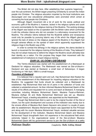 Pakistan Studies Compiled by: Hafiz Ashfaq Ahmad 
35 
The British did not stop here. After establishing their supreme hegemony over the sub-continent, the British began preaching Christianity to convert the Indian people into Christian. The religious education imparted by the local institutions was discouraged and new educational philosophies were promoted which aimed at converting the local people into Christians. 
Although Aligarh movement did a lot of work for the social, political and economic uplift of the Muslims it, however, lacked in the religious sphere and could not work commendably for the religious training of the Muslims. The working strategy of the Aligarh was based on the co-operation with the British rulers which confronted it with the orthodox Ulema who did not consider it a reformatory movement for the Muslims. The orthodox Ulema believed that the Muslim& welfare and renaissance could only be possible by pursuing Islamic way of life which the Aflgarh glaringly ignored the lack of stress on the religious aspect of the Muslims in the Aligarh had brought adverse effects on the spread of Islam which apparently suppressed the religious tinge in the Muslim way of life. 
In order to combat this lethargy in the religious sphere, the ulema decided to launch a movement for the religious training of the Muslims of India. They believed if they did not adopt measures to defend the religion the Muslims would ultimately lose their identity as a nation. For this purpose they began their movement with the establishment of institutions to impart religious training. 
DAR-UL-ULOOM-I-DEOBAND 
The Tehrik-i-Deoband was started with the establishment of a Madrassah at Deoband for religious education. The Madrassah was named as Dar-ul-Uloom-i- Deoband and was started at Deoband, a small town of Saharanpur. It began functioning on 14th April, 1866 in a small mosque. 
Founders of Deoband 
It is believed that a reputed saint and sufi, Haji Muhammad Abid floated the idea of the establishment of this Madrassah for imparting religious education to the Muslims. He suggested that funds should be collected and a Madrassah be established. Haji Muhammad Abid took lot of pains in the collection of funds and collected a substantial amount. He then informed Maulana Muhammad Qasim of the results of his efforts and requested him to come and teach at Deoband. A managing committee including Mdulana Muhammad Qasim, Maulana Fazal-ur-Rehman, Maulana Zulfiqar Ali and Mulla Muhammad Mahmood was set up. Maulana Muhammad Yaqub, a leading educatidnist, was appointed as the Headmaster. 
Though Haji Muhammad Abid is said to be the original founder of the Dar-ul Uloom, but the quick development and success of the institution was mainly due to the sincere efforts of Maulana Muh Qasim Nanautvi who joined it a couple of years after its establishment. Maulana Muhammad Qasim was appointed its first Principal and along with his cousin Maulana Muhammad Yaqub, rendered valuable services for the development of the institution. Maulana Muhammad Qàsim and Maulana Muhammad Yaqub broughtwith them rich experience in the educational field which extremely helped in the organizational sector of the Dar-ul-Uloom Maulana Muhammad Qasim left his government service to join the Dar-ul-Uloom at a paltry  