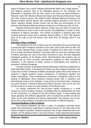 Pakistan Studies Compiled by: Hafiz Ashfaq Ahmad 
36 
salary of Rupees Ten a month. Maulana Muhammad Qasim was a great teacher and religious preacher. Due to his dedicated services for the institution, the Madrassah at Deoband, with the time, came to be known as Qasim-al-Uloom-i- Deoband. Apart from Maulana Muhammad Qasim and Maulana Muhammad Yaqub and other eminent persons like Sheikh-ul-Hind Maulana Mahmud-ul-Hassan and Maulana Shabbir Ahmed Usmani also imparted religious education at the Dar-ul- Uloom. Maulana Shabbir Ahmad Usmani did not take any remuneration for his services while Mautana Mabmud-ul-Hasan worked on a monthly pay of Rs. 50 only. 
Maulana Muhammad Qasim Nanautvi worked day and night to spread the Tehrik-i-Deoband in every corner of the country. He established a number of other institutions of religious education. The number of students in Deoband grew with amazing quickness mainly due to Maulana Qasims efforts. Iii 1931, 900 students were on the rolls of the Dar-ul-liloom who came from UP Bengal, NW.F.P and Bukhara. 
Activities of Dar--ul-Uloom 
The activities of the Dar-ul-Uloom were not restricted to the sub-continent but it spread the light of religious education to the other parts of the world as well. The Dar-ul l.Jloom attracted fairly a large number of students from other parts of world due to its high educational standard. It has been rated as one of the prestigious seat of Islamic learnings and next to the Azhar University of cairo, the.most respected theological academy of the Muslim world. Administratively Dar-ul-Uloom was an excellent set up which provided administrative guidance to other educational institutions, in the spheres of syllabi, conduct of examinations and imparting of education in different disciplines. 
The Dar-ul-Uluom at Deoband followed Madrassah-i-Rahimiya established by Shah Wall Ullah‟s father, in the teaching of Hadith and other religious disciplines. But it also had a number of features of British educational system which were division of students in regular academic groups maintenance of attendance registers and written examinations. These characteristics introduced a disciplined conduct in the working of Madrassah which produced amazing results both in academic and administrative sectors of the institution. It was all due to the broad vision, saintliness and great influence of Maulana Muhammad Qasim Nanautvi, who put his soul into the Dar-ul-Uloom to make it an ideal institution of the Muslim world. 
As already mentioned the Dar-ul-U.loom started functioning in a small mosque as it had no building. However, immediately after its establishment, the work for the construction of a building for the Dar-ul-Uloom began. A huge building was raised gradually with different departments which included Dar-ul-Hadit and Dar-ul- Tafsir‟ as the most important and famous departments. Dar-ul-Uloorn has its own library with a large collection of excellent and rare books on different subjects. 
Teachers/Students of Dar-ul-Uloom 
Dar-ul-Uloom-i-Deoband has been a place of prestigious learnings where people with extraordinary qualifications rendered services for the noble task of the impart of religious education. Deoband produced men of high intellectual status who worked c for the spread of Islam in the sub-continent. These respected personalities  