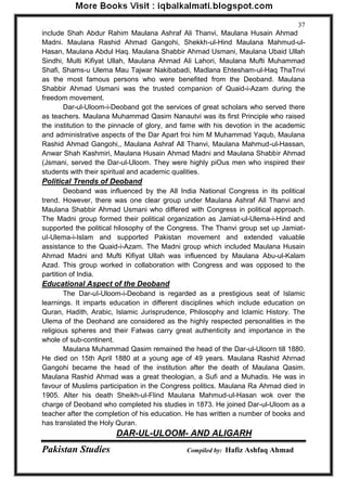 Pakistan Studies Compiled by: Hafiz Ashfaq Ahmad 
37 
include Shah Abdur Rahim Maulana Ashraf Ali Thanvi, Maulana Husain Ahmad Madni. Maulana Rashid Ahmad Gangohi, Shekkh-ul-Hind Maulana Mahmud-ul- Hasan, Maulana Abdul Haq. Maulana Shabbir Ahmad Usmani, Maulana Ubaid Ullah Sindhi, Multi Kifiyat Ullah, Maulana Ahmad Ali Lahori, Maulana Mufti Muhammad Shafi, Shams-u Ulema Mau Tajwar Nakibabadi, Madlana Ehtesham-ul-Haq ThaTnvi as the most famous persons who were benefited from the Deoband. Maulana Shabbir Ahmad Usmani was the trusted companion of Quaid-i-Azam during the freedom movement. 
Dar-ul-Uloom-i-Deoband got the services of great scholars who served there as teachers. Maulana Muhammad Qasim Nanautvi was its first Principle who raised the institution to the pinnacle of glory, and fame with his devotion in the academic and administrative aspects of the Dar Apart froi him M Muhammad Yaqub, Maulana Rashid Ahmad Gangohi,, Maulana Ashraf All Thanvi, Maulana Mahmud-ul-Hassan, Anwar Shah Kashmiri, Maulana Husain Ahmad Madni and Maulana Shabbir Ahmad (Jsmani, served the Dar-ul-Uloom. They were highly piOus men who inspired their students with their spiritual and academic qualities. 
Political Trends of Deoband 
Deoband was influenced by the All India National Congress in its political trend. However, there was one clear group under Maulana Ashraf All Thanvi and Maulana Shabbir Ahmad Usmani who differed with Congress in political approach. The Madni group formed their political organization as Jamiat-ul-Ulema-i-Hind and supported the political hilosophy of the Congress. The Thanvi group set up Jamiat- uI-Ulema-i-Islam and supported Pakistan movement and extended valuable assistance to the Quaid-i-Azam. The Madni group which included Maulana Husain Ahmad Madni and Mufti Kifiyat Ullah was influenced by Maulana Abu-ul-Kalam Azad. This group worked in collaboration with Congress and was opposed to the partition of India. 
Educational Aspect of the Deoband 
The Dar-uI-Uloom-i-Deoband is regarded as a prestigious seat of Islamic learnings. It imparts education in different disciplines which include education on Quran, Hadith, Arabic, Islamic Jurisprudence, Philosophy and Iclamic History. The Ulema of the Deohand are considered as the highly respected personalities in the religious spheres and their Fatwas carry great authenticity and importance in the whole of sub-continent. 
Maulana Muhammad Qasim remained the head of the Dar-ul-Uloorn till 1880. He died on 15th April 1880 at a young age of 49 years. Maulana Rashid Ahrnad Gangohi became the head of the institution after the death of Maulana Qasim. Maulana Rashid Ahmad was a great theologian, a Sufi and a Muhadis. He was in favour of Muslims participation in the Congress politics. Maulana Ra Ahmad died in 1905. Alter his death Sheikh-ul-Flind Maulana Mahmud-ul-Hasan wok over the charge of Deoband who completed his studies in 1873. He joined Dar-ul-Uloom as a teacher after the completion of his education. He has written a number of books and has translated the Holy Quran. 
DAR-UL-ULOOM- AND ALIGARH  