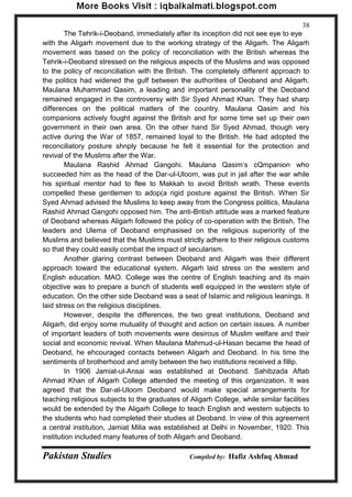 Pakistan Studies Compiled by: Hafiz Ashfaq Ahmad 
38 
The Tehrik-i-Deoband, immediately after its inception did not see eye to eye with the Aligarh movement due to the working strategy of the Aligarh. The Aligarh movement was based on the policy of reconciliation with the British whereas the Tehrik-i-Deoband stressed on the religious aspects of the Muslims and was opposed to the policy of reconciliation with the British. The completely different approach to the politics had widened the gulf between the authorities of Deoband and Aligarh. Maulana Muhammad Qasim, a leading and important personality of the Deoband remained engaged in the controversy with Sir Syed Ahmad Khan. They had sharp differences on the political matters of the country. Maulana Qasim and his companions actively fought against the British and for some time set up their own government in their own area. On the other hand Sir Syed Ahmad, though very active during the War of 1857, remained loyal to the British. He bad adopted the reconciliatory posture shnply because he felt it essential for the protection and revival of the Muslims after the War. 
Maulana Rashid Ahmad Gangohi. Maulana Qasim‟s cQmpanion who succeeded him as the head of the Dar-ul-Uloom, was put in jail after the war while his spiritual mentor had to flee to Makkah to avoid British wrath. These events compelled these gentlemen to adop(a rigid posture against the British. When Sir Syed Ahmad advised the Muslims to keep away from the Congress politics, Maulana Rashid Ahmad Gangohi opposed him. The anti-British attitude was a marked feature of Deoband whereas Aligarh followed the policy of co-operation with the British. The leaders and Ulema of Deoband emphasised on the religious superiority of the Muslims and believed that the Muslims must strictly adhere to their religious customs so that they could easily combat the impact of secularism. 
Another glaring contrast between Deoband and Aligarh was their different approach toward the educational system. Aligarh laid stress on the western and English education. MAO. College was the centre of English teaching and its main objective was to prepare a bunch of students well equipped in the western style of education. On the other side Deoband was a seat of Islamic and religious leanings. It laid stress on the religious disciplines. 
However, despite the differences, the two great institutions, Deoband and Aligarh, did enjoy some mutuality of thought and action on certain issues. A number of important leaders of both movements were desirous of Muslim welfare and their social and economic revival. When Maulana Mahmud-ul-Hasan became the head of Deoband, he ehcouraged contacts between Aligarh and Deoband. In his time the sentiments of brotherhood and amity between the two institutions received a fillip. 
In 1906 Jamiat-ul-Ansai was established at Deoband. Sahibzada Aftab Ahmad Khan of Aligarh College attended the meeting of this organization. It was agreed that the Dar-al-Uloom Deoband would make special arrangements for teaching religious subjects to the graduates of Aligarh College, while similar facilities would be extended by the Aligarh College to teach English and western subjects to the students who had completed their studies at Deoband. In view of this agreement a central institution, Jamiat Milia was established at Delhi in November, 1920. This institution included many features of both Aligarh and Deoband.  