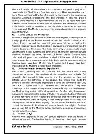 Pakistan Studies Compiled by: Hafiz Ashfaq Ahmad 
3 
After the formation of Mahasabha and its entrance into politics, prejudiced movements like Shuddhi and Sangthan were born. Riots occurred here and there. They extinguished the fire of revenge by dishonouring the mosques or attacking Moharram processions. The daily increase in riots had given a warning to the Muslims. It is rightly remarked that the last 25 years were spent in Hindu-Muslim civil war. Its cure was no other than the creation of Pakistan in the Muslim majority provinces so that the daily occurrences of riots may come to an end. The Muslims may enjoy the peaceful conditions in a separate state of their own. 
12. Islamic Culture and Civilization: 
Success of congress in elections of 1937 and capturing the leadership was an enough proof that the Hindus wanted to demolish Muslim civilization and culture. Every now and then new intrigues were hatched to destroy the Muslim‟s religious values. The breeding of cows and to worship them was the reckoned culture of Hindustan. The Hindu community was planning to prevail upon Muslims in their customs and ceremonies. The Muslim ceremonies were interfered whereas the Hindu festivals of Diwali, Lorhis, Dasehra were celebrated with great pomp and show. In short, if India were not divided, this country would have become a pure Hindu State and the next generation of Muslims would have been Muslim only by name, but it would have been impossible for the Muslims to follow Islam practically. 
13. Deliverance from Economic Exploitation: 
The Hindus community was not contented with the political rule; it was determined to worsen the condition of the minorities economically. But especially they wanted to take revenge from the Muslims for their past defeats. Under the patronage of the English, the Hindus were made the owners of the land. They were encouraged in trade and commerce also. Only the trade of hydes and skins remained with the Muslims. They were encouraged in the trade of shining nature, or some factory, and that belonged to a Muslims, they started cut throat competitions. So after being disheartened the Muslims had to leave the factory or trade. The Muslims had seen this state of affairs for years till they reached the conclusion that where the problems were settled by the votes of majority, it was hardly possible to live along with the prejudiced and cruel Hindu majority. The sole aim of the Hindus was to re- convert the Muslims to Hinduism and absorb them in that religion. So there was no room left for the Muslims except demanding a separate independent homeland, for themselves. 
20. Muslim Unity: 
Muslims were dispersed in the 20th century especially after the failure of Khilafat movement. The Muslims wanted to become united again because  