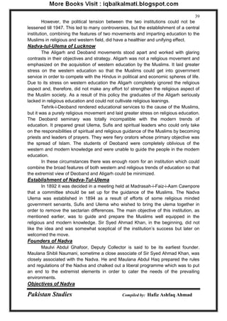 Pakistan Studies Compiled by: Hafiz Ashfaq Ahmad 
39 
However, the political tension between the two institutions could not be lessened till 1947. This led to many controversies, but the establishment of a central institution, combining the features of two movements and imparting education to the Muslims in religious and western field, did have a healthier and unifying effect. 
Nadva-tul-Ulema of Lucknow 
The Aligarh and Deoband movements stood apart and worked with glaring contrasts in their objectives and strategy. Aligarh was not a religious movement and emphasized on the acquisition of western education by the Muslims. It laid greater stress on the western education so that the Muslims could get into government service in order to compete with the Hindus in political and economic spheres of life. Due to its stress on western education the Aligarh completely ignored the religious aspect and, therefore, did not make any effort to! strengthen the religious aspect of the Muslim society. As a result of this policy the graduates of the Aligarh seriously lacked in religious education and could not cultivate religious leanings. 
Tehrik-i-Deoband rendered educational services to the cause of the Muslims, but it was a purely religious movement and laid greater stress on religious education. The Deoband seminary was totally incompatible with the modern trends of education. It prepared great Ulema, Sufis and spiritual leaders who could only take on the responsibilities of spiritual and religious guidance of the Muslims by becoming priests and leaders of prayers. They were fiery orators whose primary objective was the spread of Islam. The students of Deoband were completely oblivious of the western and modern knowledge and were unable to guide the people in the modem education. 
In these circumstances there was enough room for an institution which could combine the broad features of both western and religious trends of education so that the extremist view of Deoband and Aligarh could be minimized. 
Establishment of Nadva-Tul-Ulema 
In 1892 it was decided in a meeting held at Madrasah-i-Faiz-i-Aam Cawnpore that a committee should be set up for the guidance of the Muslims. The Nadva Ulema was established in 1894 as a result of efforts of some religious minded government servants, Sufis and Ulema who wished to bring the ulema together in order to remove the sectarian differences. The main objective of this institution, as mentioned earlier, was to guide and prepare the Muslims well equipped in the religious and modern knowledge. Sir Syed Ahmad Khan, in the beginning, did not like the idea and was somewhat sceptical of the institution‟s success but later on welcomed the move. 
Founders of Nadva 
Maulvi Abdul Ghafoor, Deputy Collector is said to be its earliest founder. Maulana Shibli Naumani, sometime a close associate of Sir Syed Ahmad Khan, was closely associated with the Nadva. He and Maulana Abdul Haq prepared the rules and regulations of the Nadva and chalked out a liberal programme which was to put an end to the extremist elements in order to cater the needs of the prevailing environments. 
Objectives of Nadva  