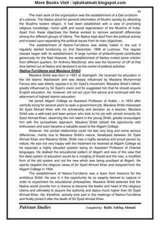 Pakistan Studies Compiled by: Hafiz Ashfaq Ahmad 
40 
The main work of the organization was the establishment of a Dar-ul-Uloom at Lucknow. The Nadva stood for general reformation of Muslim society by attracting the Muslims toward religion. It had been established with a view of promoting religious knowledge, moral uplift and social regeneration of the Muslims of India. Apart from these objectives the Nadva worked to remove sectariafl differences among the different groups of Ulema. The Nadva kept aloof from the political activity and trussed upon separating the political issues from its main objectives. 
The establishment of Nadva-Tul-Ulema was widely hailed in the sub It regularly started functioning on 2nd December, 1898 at Lucknow. The regular classes began with its establishment. A large number of philanthropists contributed generously for the Nad However, the establishment of Nadva invited some criticlim from different quarters. Sir Anthony MacDonal, who was the Governor of UP at that time lashed out at Nadva and declared it as the centre of political activities 
Nadva-Tul-Ulema and Maulana Shibli 
Maulana Shibli was born in 1857 at Azamgarh. He received his education in the old Islamic Madrassah and was deeply influenced by Maulana Muhammad Farooq who was bitterly oppose.d to Sir Syed‟s movement. Maulaha Shibli‟s fathef, greatly influenced by Sir Syed‟s vision and foi suggested him that he should acquire English education. He, however, did not act upon this advice and continued with the attainment of highest Islamic education. 
He joined Aligarh College as Assistant Professor of Arabic - in 1833 after vainfully trying for several years to seek a government job. Maulana Shibli impressed Sir Syed Ahmad Khan with his scholarship and devotion as a teacher. Maulana Shibli was a well-read and keen person who took to his job with utmost sincerity Sir Syed Ahmad Khan, observing the rich talent in the young Shibli, greatly encouraged him with the sympathetic approach. Maulana Shibli utilized the opportunity with enthusiasm and soon became a valuable asset to the Aligarh College. 
However, the cordial relationship could not last very long and some serious differences, mainly due to Maulana Shibli‟s nature, developed between Sir Syed Ahmad Khan and Maulana Shibli. Shibli vias a highly sensitive and proud person by nature. He was not very happy with the treatment he received at Aligarh College as he expected a highly elevated position being an Assistant Professor of Oriental languages. He disliked the educational pattern of Aligarh and was of the view that the ideal system of education would be a mingling of theold and the new, a modified form of the old system and not the new which was being practised at Aligarh. He openly negated the religious views of Sir Syed Ahmad Khan and resigned from the Aligarh College in 1904. 
The establishment of Nadva-Tul-Ulema was a boon from heavcns for the ambitious Shibli. He saw in it the opportunity he so eagerly desired to capture in order to experiment his educational philosophies. Maulana Shibli believed that the Nadva would provide him a chance to become the leader and head of the religious Ulema and ultimately to acquire the authority and status much higher than Sir Syed Ahmad Khan. He, therefore, actively took part in the meetings of Nadva-Tul-Ulema and finally joined it after the death of Sir Syed Ahniad Khan.  