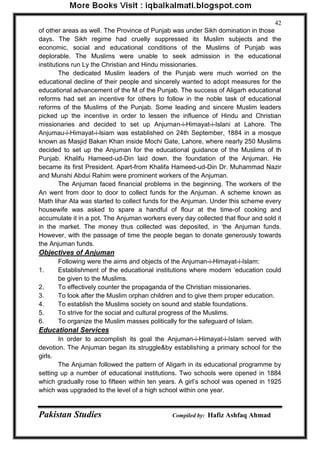 Pakistan Studies Compiled by: Hafiz Ashfaq Ahmad 
42 
of other areas as well. The Province of Punjab was under Sikh domination in those days. The Sikh regime had cruelly suppressed its Muslim subjects and the economic, social and educational conditions of the Muslims of Punjab was deplorable. The Muslims were unable to seek admission in the educational institutions run Ly the Christian and Hindu missionaries. 
The dedicated Muslim leaders of the Punjab were much worried on the educational decline of their people and sincerely wanted to adopt measures for the educational advancement of the M of the Punjab. The success of Aligarh educational reforms had set an incentive for others to follow in the noble task of educational reforms of the Muslims of the Punjab. Some leading and sincere Muslim leaders picked up the incentive in order to lessen the influence of Hindu and Christian missionaries and decided to set up Anjurnan-i-Himayat-i-Islani at Lahore. The Anjumau-i-Himayat-i-lsiam was established on 24th September, 1884 in a mosque known as Masjid Bakan Khan inside Mochi Gate, Lahore, where nearly 250 Muslims decided to set up the Anjuman for the educational guidance of the Muslims of th Punjab. Khalifu Hameed-ud-Din laid down. the foundation of the Anjuman. He became its first President. Apart-from Khalifa Hameed-ud-Din Dr. Muhammad Nazir and Munshi Abdui Rahim were prominent workers of the Anjuman. 
The Anjuman faced financial problems in the beginning. The workers of the An went from door to door to collect funds for the Anjuman. A scheme known as Math lihar Ata was started to collect funds for the Anjuman. Under this scheme every housewife was asked to spare a handful of flour at the time-of cooking and accumulate it in a pot. The Anjuman workers every day collected that flour and sold it in the market. The money thus collected was deposited, in „the Anjuman funds. However, with the passage of time the people began to donate generously towards the Anjuman funds. 
Objectives of Anjuman 
Following were the aims and objects of the Anjuman-i-Himayat-i-Islam: 
1. Establishment of the educational institutions where modern „education could be given to the Muslims. 
2. To effectively counter the propaganda of the Christian missionaries. 
3. To look after the Muslim orphan children and to give them proper education. 
4. To establish the Muslims society on sound and stable foundations. 
5. To strive for the social and cultural progress of the Muslims. 
6. To organize the Muslim masses politically for the safeguard of Islam. 
Educational Services 
In order to accomplish its goal the Anjuman-i-Himayat-i-Islam served with devotion. The Anjuman began its struggle&by establishing a primary school for the girls. 
The Anjuman followed the pattern of Aligarh in its educational programme by setting up a number of educational institutions. Two schools were opened in 1884 which gradually rose to fifteen within ten years. A girl‟s school was opened in 1925 which was upgraded to the level of a high school within one year.  