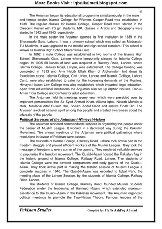 Pakistan Studies Compiled by: Hafiz Ashfaq Ahmad 
43 
The Anjuman began its educational programme simultaneously in the male and female sector. islamia College, for Women, Cooper Road was established in 1938. The regular classes tor Islamia College, Cooper Road were started in the Crescent Hostel with 7S girl students. MA. classes in Arabic and Geography were started in 1942 and 1943 respectively. 
In the male sector the Anjuman opened its first institution in 1889 in the Sheranwala Gate. Lahore. It was a primary school which was called as Madrasab- Tul Muslimin. It was upgraded to the middle and high school standard. This school is known as Islamia High School Sheranwala Gate. 
In 1892 a male College was established in two rooms of the Islamia High School, Sheranwala Gate, Lahore where temporarily classes for Islamia College began. In 1905 50 kanals of land was acquired at Railway Road, Lahore, where Islamia College. Railway Road, Lahpre, was established. The College building was completed in 1913 and Amir Habib Ullah Khan of Afghanistan laid down its foundation stone. Islamia College, Civil Lines, Lahore and Islamia College, Lahore Cantt, were also established to cater for the increasing demands of the Muslims. Himayat-i-Islam Law College was also established which imparted legal education. Apart from educational institutions the Anjuman also set up orphan houses, Dar-ul- Aman Tibia College and Centers for adult education. 
The Anjuman held its meetings every year which were presided over by important personalities like Sir Syed Ahmad Khan, Allama Iqbal, Nawab Mohsin-ul Mulk, Maulana Altaf Husain Hali, Sheikh Abdul Qadir and Justice Shah Din. The Anjuman awoked national spirit among the people and created awareness about the interests of the people. 
Political Services of the Anjunian-i-Himayat-i-Islam 
The Anjuman rendered commendable services in organizing the people under the banner of Muslim League. It worked in a dedicated way during the Pakistan Movement. The annual meetings of the Anjuman were political gatherings where resolutions in favour of Pakistan were passed. 
The students of Islamia College, Railway Road, Lahore took active part in the freedom struggle and proved efficient workers of the Muslim League. They took the message of freedom to every corner of the country. They rendered valuable services to popularize the freedom movement. The Quaid-i-Azani hoisted the Pakistan flag in the historic ground of Islamia College, Railway Road. Lahore. The students of Islamia College were the devoted companions and body guards of the Quaid-i- Azam. They took active part in making the historic session of Muslim League a complete success in 1940. The Quaid-i-Azam was escorted to Iqbal Park, the meeting place of the Lahore Session, by the students of Islamia College, Railway Road, Lahore. 
The students of Islamia College, Railway Road, founded Muslim Students Federation under the leadership of Hameed Nizami which extended maximum assistance to the Quaid-i-Azam in the Pakistan movement. The Anjuman organized political meetings to promote the Two-Nation Theory. Famous leaders of the  
