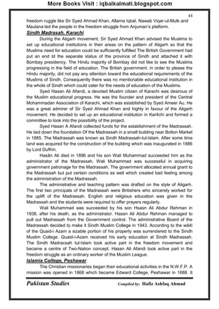 Pakistan Studies Compiled by: Hafiz Ashfaq Ahmad 
44 
freedom ruggle like Sir Syed Ahmad Khan, Allama Iqbal, Nawab Viqar-ul-Mulk and Maulana led the people in the freedom struggle from Anjuman‟s platform. 
Sindh Madrasah, Karachi 
During the Aligarh movement, Sir Syed Ahmad Khan advised the Muslims to set up educational institutions in their areas on the pattern of Aligarh so that the Muslims need for education could be sufficiently fulfilled The British Government had put an end td the separate status of the province of Sindh and attached it with Bombay presidency. The Hindu majority of Bombay did not like to see the Muslims progressing in the field of education. The British government. in order to please the Hindu majority, did not pay any attention toward the educational requirements of the Muslims of Sindh. Consequently there was no mentionable educational institution in the whole of Sindh which could cater for the needs of education of the Muslims. 
Syed Hasan Ali Afandi, a devoted Muslim citizen of Karachi was desirous of the Muslim educational progress. He was the founder and president of the Central Mohammadan Association of Karachi, which was established by Syed Ameer Au. He was a great admirer of Sir Syed Ahmad Khan and highly in favour of the Aligarh movement. He decided to set up an educational institution in Kar4chi and formed a committee to look into the possibility of the project. 
Syed Hasan A Afandi collected funds for the establishment of the Madrassah. He laid down the foundation Of the Madrassah in a small building near Bolton Market in 1885. The Madrassah was known as Sindh Madrassah-tul-Islam. After some time land was acquired for the construction of the building which was inaugurated in 1886 by Lord Duffrin. 
Hasân Ali died in 1896 and his son Wali Muhammad succeeded him as the administrator of the Madrassah. Wali Muhammad was successful in acquiring government patronage for the Madrassah. The government allocated annual grant to the Madrassah but put certain conditions as well which created bad feeling among the administration of the Madrassah. 
The administrative and teaching pattern was drafted on the style of Aligarh. The first two principals of the Madrassah were Britishers who sincerely worked for the uplift of the Madrassah. English and religious education was given in the Madrassah and the students were required to offer prayers regularly. 
Wali Muhammad was succeeded by his son Hsasn Ali Abdur Rehman in 1938, after his death, as the administrator. Hasan Ali Abdur Rehman managed to pull out Madrassah from the Government control. The administrative Board of the Madrassah decided to make it Sindh Muslim College in 1943. According to the wã4l of the Quaid-i Azam a sizable portion of his property was surrendered to the Sindh Muslim College. Quaid-i-Azam received his early education at Sindh Madrassah. The Sindh Madracsah tul-Islam took active part in the freedom movement and became a centre of Two-Nation concept. Hasan Ali Afandi took active part in the freedom struggle as an ordinary worker of the Muslim League. 
Islamia College, Peshawar 
The Christian missionaries began their educational activities in the N.W.F.P. A mission was opened in 1868 which became Edward College, Peshawar in 1888. It  