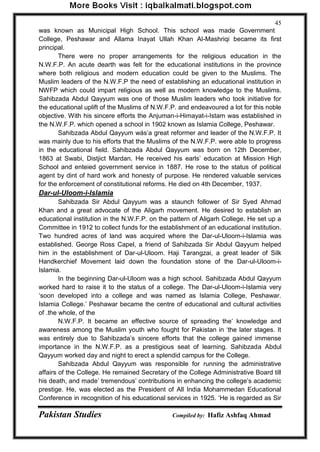 Pakistan Studies Compiled by: Hafiz Ashfaq Ahmad 
45 
was known as Municipal High School. This school was made Government College, Peshawar and Allama Inayat Ullah Khan Al-Mashriqi became its first principal. 
There were no proper arrangements for the religious education in the N.W.F.P. An acute dearth was felt for the educational institutions in the province where both religious and modern education could be given to the Muslims. The Muslim leaders of the N.W.F.P the need of establishing an educational institution in NWFP which could impart religious as well as modern knowledge to the Muslims. Sahibzada Abdul Qayyum was one of those Muslim leaders who took initiative for the educational uplift of the Muslims of N.W.F.P. and endeavoured a lot for this noble objective. With his sincere efforts the Anjuman-i-Himayat-i-Istam was established in the N.W.F.P. which opened a school in 1902 known as Islamia College, Peshawar. 
Sahibzada Abdul Qayyum wás‟a great reformer and leader of the N.W.F.P. It was mainly due to his efforts that the Muslims of the N.W.F.P. were able to progress in the educational field. Sahibzada Abdul Qayyum was born on 12th December, 1863 at Swabi, Distjict Mardan. He received his earls‟ education at Mission High School and enteied government service in 1887. He rose to the status of political agent by dint of hard work and honesty of purpose. He rendered valuable services for the enforcement of constitutional reforms. He died on 4th December, 1937. 
Dar-ul-Uloom-i-Islamia 
Sahibzada Sir Abdul Qayyum was a staunch follower of Sir Syed Ahmad Khan and a great advocate of the Aligarh movement. He desired to establish an educational institution in the N.W.F.P. on the pattern of Aligarh College. He set up a Committee in 1912 to collect funds for the establishment of an educational institution. Two hundred acres of land was acquired where the Dar-ul-Uloom-i-Islamia was established. George Ross Capel, a friend of Sahibzada Sir Abdul Qayyum helped him in the establishment of Dar-ul-Uloom. Haji Tarangzai, a great leader of Silk Handkerchief Movement laid down the foundation stone of the Dar-ul-Uloom-i- Islamia. 
In the beginning Dar-ul-Uloom was a high school. Sahibzada Abdul Qayyum worked hard to raise it to the status of a college. The Dar-ul-Uloom-i-Islamia very „soon developed into a college and was named as Islamia College, Peshawar. Islamia College.‟ Peshawar became the centre of educational and cultural activities of .the whole, of the 
N.W.F.P. It became an effective source of spreading the‟ knowledge and awareness among the Muslim youth who fought for Pakistan in „the later stages. It was entirely due to Sahibzada‟s sincere efforts that the college gained immense importance in the N.W.F.P. as a prestigious seat of learning. Sahibzada Abdul Qayyum worked day and night to erect a splendid campus for the College. 
Sahibzada Abdul Qayyum was responsible for running the administrative affairs of the College. He remained Secretary of the College Administrative Board till his death, and made‟ tremendous‟ contributions in enhancing the college‟s academic prestige. He, was elected as the President of All India Mohammedan Educational Conference in recognition of his educational services in 1925. „He is regarded as Sir  
