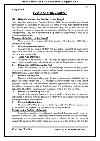 Pakistan Studies Compiled by: Hafiz Ashfaq Ahmad 
47 
Chapter # 3 
PAKISTAN MOVEMENT 
Q1. Write the note on the Partition of the Bengal. 
Ans. Lord Cur became the Viceroy of India in 1899. He was an able and efficient administrator. He undertook an extensive tour of the province of Bengal and felt that the province was too big to be administrated effectively. The provincial Governors had already complained about the administrative difficulties faced by them in the large province. They had recommended the partition of the province in view of its size and big population. 
Reasons of Partition of the Bengal 
There were a lot of reasons behind the partition of the Bengal in 1905. Some of them are as under:- 
1. Large Population of Bengal: 
According to the census of 1901 the population consisted of seven crore eighty lacs individuals. According to the area and population ratios its division into two parts was unavoidable. 
2. Large Area of Bengal: 
According to the census of 1901 the area of Bengal province was one lac eighty nine thousand square miles that‟s why partition of Bengal was necessary. 
3. Destruction of Chittagong Sea Port: 
Due to the availability of a sea port in West Bengal in Calcutta no thought was given to improve and develop the seaport in East Bengal at Chittagong. The division of Bengal was necessary to save it from destruction. 
4. Problem of Language: 
The area of Arisa where language, Aryaya Arya was spoken divided into three provinces Bengal, Assam and U.P. The people and government had to face a lot of problems due to this. The concerned provincial governments had to do official formalities in provincial as well as Arya Language. The people also could not remain separated. Therefore it was necessary to include, Arisa in any one province. 
5. Destruction of Industry and Skill: 
Even thought jute was produced in large scale East Bengal was not given any importance in the field industry, because of which the local industries had collapsed and people were in bad conditions. 
6. Economic Backwardness: 
The area of the West Bengal was totally ignored by the different government, so the surrounded areas of Calcutta were economically backward. 
Events of the Partition of Bengal: 
A number of partition proposals were viewed and discussed which, however, could not materialize. Lord Curzon decided to divide the province into two provinces. He prepared a comprehensive plan of the partition of Bengal in 1905 and sent it to England for approval. The British Crown gave approval to the partition plan and the  