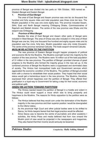 Pakistan Studies Compiled by: Hafiz Ashfaq Ahmad 
48 
province of Bengal was divided into two parts on 16th October, 1905 named as Western Bengal and Eastern Bengal. 
1. Province of East Bengal 
The area of East Bengal and Assam province was one lac six thousand five hundred and forty square miles and total population was three crore ten lacs. The Muslim population in this was one crore eighty lacs. The province included Assam, Silhit, East and North Bengal meaning Chittagong Dhaka, Commissionaires of Rajshahi and Maldah division. The centre of the new province was Dhaka and the seaport was Chittagong. 
2. Province of West Bengal 
Besides the area of East Bengal and Assam other parts of Bengal were included in West Bengal. The area of Orissa was also included in it the area of West Bengal was one lac, forty one thousand five hundred and eighty square miles and its population was five crore, forty lacs. Muslim population was only ninety thousand. The centre of the province remained Calcutta. The trade seaport remained Calcutta. 
MUSLIM RE-ACTION TO THE PARTITION 
The new province of Eastern Bengal brought happier prospects of political and economic life for the Muslims. The Muslims overnight turned into majority by the creation of the new province. The Muslims were 18 million out of the total population of 31 million in the new province. The partition of Bengal .provided chances of great progress to the Muslims who formed the majority group in the new set up. In the combined province of Bengal the Muslims were a suppressed and dominated class of society. The Hindus had monopolized trade and Government services which aggravated the economic condition of the Muslims. The partition of Bengal provided them with a chance to rehabilitate their social position. They hoped that their social status would get a tremendous boost in the new province. The Muslims, therefore, expressed their utmost happiness over the partition of Bengal. They offered their gratification in a loyal way to Government for taking a step for their social, economic and political uplift. 
HINDU RE-ACTION TOWARD PARTITION 
The Hindus reacted toward the partition of Bengal in a hostile and violent m The Hindus could never support a move which was to bring prosperity and happiness to the Muslims. The reasons for Hindu opposition to the partition were as follows: 
1. The Hindus believed that they would com under the domination of the Muslim majority in the new province and their superior position „would be downgraded to the inferior status. 
2. As the provincial High Court and other judicial bodies were to be shifted to Dacca, he Hindu lawyers feared that their legal practice would be affected. 
3. Since Dacca was to become the centre of journalistic and other academic I activities, the Hindu Press and media believed that from now onward the Muslim point of view would be projected in the newspapers and magazines. They also feared that their income would seriously be lessened.  