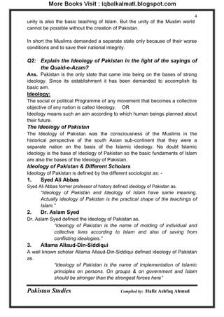 Pakistan Studies Compiled by: Hafiz Ashfaq Ahmad 
4 
unity is also the basic teaching of Islam. But the unity of the Muslim world cannot be possible without the creation of Pakistan. 
In short the Muslims demanded a separate state only because of their worse conditions and to save their national integrity. 
Q2: Explain the Ideology of Pakistan in the light of the sayings of the Quaid-e-Azam? 
Ans. Pakistan is the only state that came into being on the bases of strong ideology. Since its establishment it has been demanded to accomplish its basic aim. 
Ideology: 
The social or political Programme of any movement that becomes a collective objective of any nation is called Ideology. OR 
Ideology means such an aim according to which human beings planned about their future. 
The Ideology of Pakistan 
The Ideology of Pakistan was the consciousness of the Muslims in the historical perspective of the south Asian sub-continent that they were a separate nation on the basis of the Islamic ideology. No doubt Islamic ideology is the base of ideology of Pakistan so the basic fundaments of Islam are also the bases of the Ideology of Pakistan. 
Ideology of Pakistan & Different Scholars 
Ideology of Pakistan is defined by the different sociologist as: - 
1. Syed Ali Abbas 
Syed Ali Abbas former professor of history defined ideology of Pakistan as. 
“Ideology of Pakistan and Ideology of Islam have same meaning. Actually ideology of Pakistan is the practical shape of the teachings of Islam.” 
2. Dr. Aslam Syed 
Dr. Aslam Syed defined the ideology of Pakistan as. 
“Ideology of Pakistan is the name of molding of individual and collective lives according to Islam and also of saving from conflicting ideologies.” 
3. Allama Allaud-Din-Siddiqui 
A well known scholar Allama Allaud-Din-Siddiqui defined ideology of Pakistan as. 
“Ideology of Pakistan is the name of implementation of Islamic principles on persons. On groups & on government and Islam should be stronger than the strongest forces here”  