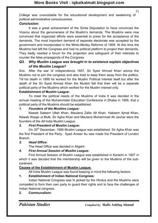 Pakistan Studies Compiled by: Hafiz Ashfaq Ahmad 
52 
College was unavoidable for the educational development and awakening of political administrative consciousness. 
Conclusion: 
It was a great achievement of the Simla Deputation to have convinced the Viceroy about the genuineness of the Muslim‟s demands. The Muslims were now convinced that organized efforts were essential to press for the acceptance of the demands. The most important demand of separate electorate was accepted by the government and incorporated in the Minto-Morley Reforms of 1909. At this time the Muslims had left the Congress and had no political platform to project their demands. They badly needed a forum for the projection and safeguard of their interests to counter the false propaganda of the Congress. 
Q3. Why Muslim League was brought in to existence explain objectives of the Muslim League? 
Ans. After the war of independence 1857, Sir Syed Ahmad Khan advice the Muslims not to join the congress and also tried to keep them away from the politics. Till his death in 1898 he worked for the Muslim Political Interest itself but after the death of the Sir Syed Ahmad Khan the Muslim felt that their will be a separate political party of the Muslims which worked for the Muslim interest only. 
Establishment of Muslim League: 
To meet the political needs of the Muslims of India It was decided in the annual meeting of the Muhammdan Education Conference in Dhaka in 1906, that a political party of the Muslims should be established. 
1. Founders of the Muslims League: 
Nawab Saleern Ullah Khan, Maulana Zafar All Khan, Hakeem Ajmal Khan, Nawab Waqar ul Mulk, Sir Agha Khan and Maulana Muhammad Ali Jauhar were the founders of the All India Muslim League. 
2. First President of Muslim League: 
On 30th December, 1906 Muslim League was established. Sir Agha Khan was the first President of the Party. Syed Ameer Au was made the President of London Branch. 
3. Head Office: 
The Head Office was decided in Aligarh 
4. First Annual Session of Muslim League: 
First Annual Session of Muslim League was established in Karachi in 1907 in which it was decided that the membership will be given to the Muslims of the sub- continent. Causes of the Establishment of Muslim League: 
All India Muslim League was found keeping in mind the following factors: 1. Establishment of Indian National Congress: 
Indian National Congress was hi jacked by the Hindus and the Muslims were compelled to form their own party to guard their rights and to face the challenges of Indian National congress. 2. Communalism:  
