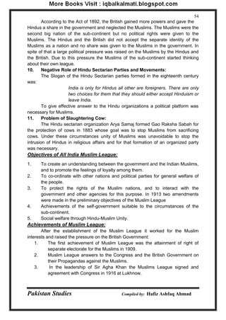 Pakistan Studies Compiled by: Hafiz Ashfaq Ahmad 
54 
According to the Act of 1892, the British gained more powers and gave the Hindus a share in the government and neglected the Muslims. The Muslims were the second big nation of the sub-continent but no political rights were given to the Muslims. The Hindus and the British did not accept the separate identity of the Muslims as a nation and no share was given to the Muslims in the government. In spite of that a large political pressure was raised on the Muslims by the Hindus and the British. Due to this pressure the Muslims of the sub-continent started thinking about their own league. 
10. Negative Role of Hindu Sectarian Parties and Movements: 
The Slogan of the Hindu Sectarian parties formed in the eighteenth century was: 
India is only for Hindus all other are foreigners. There are only two choices for them that they should either accept Hinduism or leave India. 
To give effective answer to the Hindu organizations a political platform was necessary for Muslims. 
11. Problem of Slaughtering Cow: 
The Hindu sectarian organization Arya Samaj formed Gao Raksha Sabah for the protection of cows in 1883 whose goal was to stop Muslims from sacrificing cows. Under these circumstances unity of Muslims was unavoidable to stop the intrusion of Hindus in religious affairs and for that formation of an organized party was necessary. 
Objectives of All India Muslim League: 
1. To create an understanding between the government and the Indian Muslims, and to promote the feelings of loyalty among them. 
2. To co-ordinate with other nations and political parties for general welfare of the people. 
3. To protect the rights of the Muslim nations, and to interact with the government and other agencies for this purpose. In 1913 two amendments were made in the preliminary objectives of the Muslim League 
4. Achievements of the self-government suitable to the circumstances of the sub-continent. 
5. Social welfare through Hindu-Muslim Unity. 
Achievements of Muslim League: 
After the establishment of the Muslim League it worked for the Muslim interests and raised the pressure on the British Government: 
1. The first achievement of Muslim League was the attainment of right of separate electorate for the Muslims in 1909. 
2. Muslim League answers to the Congress and the British Government on their Propagandas against the Muslims. 
3. In the leadership of Sir Agha Khan the Muslims League signed and agreement with Congress in 1916 at Lukhnow.  