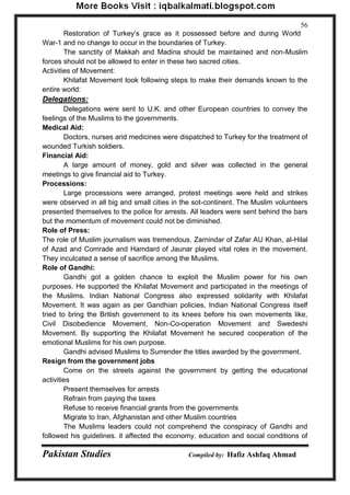 Pakistan Studies Compiled by: Hafiz Ashfaq Ahmad 
56 
Restoration of Turkey‟s grace as it possessed before and during World War-1 and no change to occur in the boundaries of Turkey. 
The sanctity of Makkah and Madina should be maintained and non-Muslim forces should not be allowed to enter in these two sacred cities. Activities of Movement: 
Khilafat Movement took following steps to make their demands known to the entire world: Delegations: 
Delegations were sent to U.K. and other European countries to convey the feelings of the Muslims to the governments. Medical Aid: 
Doctors, nurses arid medicines were dispatched to Turkey for the treatment of wounded Turkish soldiers. Financial Aid: 
A large amount of money, gold and silver was collected in the general meetings to give financial aid to Turkey. Processions: 
Large processions were arranged, protest meetings were held and strikes were observed in all big and small cities in the sot-continent. The Muslim volunteers presented themselves to the police for arrests. All leaders were sent behind the bars but the momentum of movement could not be diminished. Role of Press: The role of Muslim journalism was tremendous. Zarnindar of Zafar AU Khan, al-Hilal of Azad and Comrade and Hamdard of Jaunar played vital roles in the movement. They inculcated a sense of sacrifice among the Muslims. Role of Gandhi: 
Gandhi got a golden chance to exploit the Muslim power for his own purposes. He supported the Khilafat Movement and participated in the meetings of the Muslims. Indian National Congress also expressed solidarity with Khilafat Movement. It was again as per Gandhian policies, Indian National Congress itself tried to bring the British government to its knees before his own movements like, Civil Disobedience Movement, Non-Co-operation Movement and Swedeshi Movement. By supporting the Khilafat Movement he secured cooperation of the emotional Muslims for his own purpose. 
Gandhi advised Muslims to Surrender the titles awarded by the government. Resign from the government jobs 
Come on the streets against the government by getting the educational activities 
Present themselves for arrests 
Refrain from paying the taxes 
Refuse to receive financial grants from the governments 
Migrate to Iran, Afghanistan and other Muslim countries 
The Muslims leaders could not comprehend the conspiracy of Gandhi and followed his guidelines. it affected the economy, education and social conditions of  