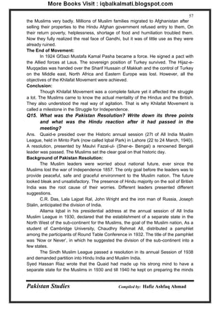Pakistan Studies Compiled by: Hafiz Ashfaq Ahmad 
57 
the Muslims very badly. Millions of Muslim families migrated to Afghanistan after selling their properties to the Hindu Afghan government refused entry to them, On their return poverty, helplessness, shortage of food and humiliation troubled them. Now they fully realized the real face of Gandhi, but it was of little use as they were already ruined. The End of Movement: 
In 1924 Gf3azi Mustafa Kamal Pasha became a force. He signed a pact with the Allied forces at Laus. The sovereign position of Turkey survived. The Hijaz-e- Muqqadas was handed over the Sharif Hussain of Makkah and the control of Turkey on the Middle east, North Africa and Eastern Europe was lost. However, all the objectives of the Khilafat Movement were achieved. Conclusion: 
Though Khilafat Movement was a complete failure yet it affected the struggle a lot. The Muslims came to know the actual mentality of the Hindus and the British. They also understood the real way of agitation. That is why Khilafat Movement is called a milestone in the Struggle for Independence. 
Q15. What was the Pakistan Resolution? Write down its three points and what was the Hindu reaction after it had passed in the meeting? 
Ans. Quaid-e presided over the Historic annual session (27t of All India Muslim League, held in Minto Park (now called lqbal Park) in Lahore (22 to 24 March, 1940). A resolution, presented by Maulvi Fazal-ul- (Sher-e- Bengal) a renowned Bengali leader was passed. The Muslims set the clear goal on that historic day. Background of Pakistan Resolution: 
The Muslim leaders were worried about national future, ever since the Muslims lost the war of Independence 1857. The only goal before the leaders was to provide peaceful, safe and graceful environment to the Muslim nation. The future looked bleak and unsatisfactory. The presence of Hindu majority on the soil of British India was the root cause of their worries. Different leaders presented different suggestions. 
C.R. Das, Lala Lajpat Ral, John Wright and the iron man of Russia, Joseph Stalin, anticipated the division of India. 
Allama lqbal in his presidential address at the annual session of All India Muslim League in 1930, declared that the establishment of a separate state in the North West of the sub-continent for the Muslims, the goal of the Muslim nation, As a student of Cambridge University, Chaudhry Rehmat All, distributed a pamphlet among the participants of Round Table Conference in 1932. The title of the pamphlet was „Now or Never‟, in which he suggested the division of the sub-continent into a few states. 
The Sindh Muslim League passed a resolution in its annual Session of 1938 and demanded partition into Hindu India and Muslim India. Syed Hassan Riaz wrote that the Quaid had made up his strong mind to have a separate state for the Muslims in 1930 and till 1940 he kept on preparing the minds  