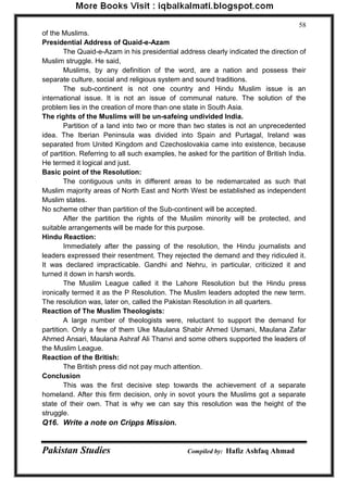 Pakistan Studies Compiled by: Hafiz Ashfaq Ahmad 
58 
of the Muslims. Presidential Address of Quaid-e-Azam 
The Quaid-e-Azam in his presidential address clearly indicated the direction of Muslim struggle. He said, 
Muslims, by any definition of the word, are a nation and possess their separate culture, social and religious system and sound traditions. 
The sub-continent is not one country and Hindu Muslim issue is an international issue. It is not an issue of communal nature. The solution of the problem lies in the creation of more than one state in South Asia. The rights of the Muslims will be un-safeing undivided India. 
Partition of a land into two or more than two states is not an unprecedented idea. The Iberian Peninsula was divided into Spain and Purtagal, Ireland was separated from United Kingdom and Czechoslovakia came into existence, because of partition. Referring to all such examples, he asked for the partition of British India. He termed it logical and just. Basic point of the Resolution: 
The contiguous units in different areas to be redemarcated as such that Muslim majority areas of North East and North West be established as independent Muslim states. No scheme other than partition of the Sub-continent will be accepted. 
After the partition the rights of the Muslim minority will be protected, and suitable arrangements will be made for this purpose. Hindu Reaction: 
Immediately after the passing of the resolution, the Hindu journalists and leaders expressed their resentment. They rejected the demand and they ridiculed it. It was declared impracticable. Gandhi and Nehru, in particular, criticized it and turned it down in harsh words. 
The Muslim League called it the Lahore Resolution but the Hindu press ironically termed it as the P Resolution. The Muslim leaders adopted the new term. The resolution was, later on, called the Pakistan Resolution in all quarters. Reaction of The Muslim Theologists: 
A large number of theologists were, reluctant to support the demand for partition. Only a few of them Uke Maulana Shabir Ahmed Usmani, Maulana Zafar Ahmed Ansari, Maulana Ashraf Ali Thanvi and some others supported the leaders of the Muslim League. Reaction of the British: 
The British press did not pay much attention. Conclusion 
This was the first decisive step towards the achievement of a separate homeland. After this firm decision, only in sovot yours the Muslims got a separate state of their own. That is why we can say this resolution was the height of the struggle. Q16. Write a note on Cripps Mission.  