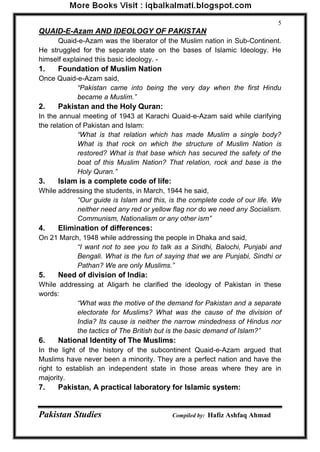 Pakistan Studies Compiled by: Hafiz Ashfaq Ahmad 
5 
QUAID-E-Azam AND IDEOLOGY OF PAKISTAN 
Quaid-e-Azam was the liberator of the Muslim nation in Sub-Continent. He struggled for the separate state on the bases of Islamic Ideology. He himself explained this basic ideology. - 1. Foundation of Muslim Nation 
Once Quaid-e-Azam said, 
“Pakistan came into being the very day when the first Hindu became a Muslim.” 
2. Pakistan and the Holy Quran: 
In the annual meeting of 1943 at Karachi Quaid-e-Azam said while clarifying the relation of Pakistan and Islam: 
“What is that relation which has made Muslim a single body? What is that rock on which the structure of Muslim Nation is restored? What is that base which has secured the safety of the boat of this Muslim Nation? That relation, rock and base is the Holy Quran.” 
3. Islam is a complete code of life: 
While addressing the students, in March, 1944 he said, 
“Our guide is Islam and this, is the complete code of our life. We neither need any red or yellow flag nor do we need any Socialism. Communism, Nationalism or any other ism” 
4. Elimination of differences: 
On 21 March, 1948 while addressing the people in Dhaka and said, 
“I want not to see you to talk as a Sindhi, Balochi, Punjabi and Bengali. What is the fun of saying that we are Punjabi, Sindhi or Pathan? We are only Muslims.” 
5. Need of division of India: 
While addressing at Aligarh he clarified the ideology of Pakistan in these words: 
“What was the motive of the demand for Pakistan and a separate electorate for Muslims? What was the cause of the division of India? Its cause is neither the narrow mindedness of Hindus nor the tactics of The British but is the basic demand of Islam?” 
6. National Identity of The Muslims: 
In the light of the history of the subcontinent Quaid-e-Azam argued that Muslims have never been a minority. They are a perfect nation and have the right to establish an independent state in those areas where they are in majority. 7. Pakistan, A practical laboratory for Islamic system:  