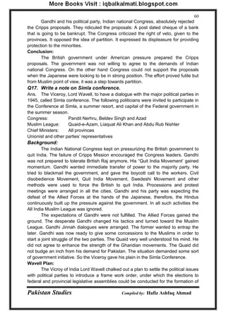 Pakistan Studies Compiled by: Hafiz Ashfaq Ahmad 
60 
Gandhi and his political party, Indian national Congress, absolutely rejected the Cripps proposals. They ridiculed the proposals: A post dated cheque of a bank that is going to be bankrupt. The Congress criticized the right of veto, given to the provinces. It opposed the idea of partition. It expressed its displeasure for providing protection to the minorities. Conclusion: 
The British government under American pressure prepared the Cripps proposals. The government was not willing to agree to the demands of Indian national Congress. On the other hand Congress could not support the proposals when the Japanese were looking to be in strong position. The effort proved futile but from Muslim point of view, it was a step towards partition. Q17. Write a note on Simla conference. 
Ans. The Viceroy, Lord Wavell, to have a dialogue with the major political parties in 1945, called Simla conference. The following politicians were invited to participate in the Conference at Simla, a summer resort, and capital of the Federal government in the summer season. Congress: Pandit Nerhru, Beldev Singh and Azad Muslim League: Quaid-e-Azam, Liaquat Ali Khan and Abdu Rub Nishter Chief Ministers: All provinces Unionist and other parties‟ representatives Background: 
The Indian National Congress kept on pressurizing the British government to quit India. The failure of Cripps Mission encouraged the Congress leaders. Gandhi was not prepared to tolerate British Raj anymore. His “Quit India Movement‟ gained momentum. Gandhi wanted immediate transfer of power to the majority party. He tried to blackmail the government, and gave the boycott call to the workers. Civil disobedience Movement, Quit India Movement, Swedeshi Movement and other methods were used to force the British to quit India. Processions and protest meetings were arranged in all the cities. Gandhi and his party was expecting the defeat of the Allied Forces at the hands of the Japanese, therefore, the Hindus continuously built up the pressure against the government. In all such activities the All India Muslim League was ignored. 
The expectations of Gandhi were not fulfilled. The Allied Forces gained the ground. The desperate Gandhi changed his tactics and turned toward the Muslim League. Gandhi Jinnah dialogues were arranged. The former wanted to entrap the later. Gandhi was now ready to give some concessions to the Muslims in order to start a joint struggle of the two parties. The Quaid very well understood his mind. He did not agree to enhance the strength of the Ghandian movements. The Quaid did not budge an inch from his demand for Pakistan. The situation demanded some sort of government initiative. So the Viceroy gave his plain in the Simla Conference. Wavell Plan: 
The Vicroy of India Lord Wavell chalked out a plan to settle the political issues with political parties to introduce a frame work order, under which the elections to federal and provincial legislative assemblies could be conducted for the formation of  