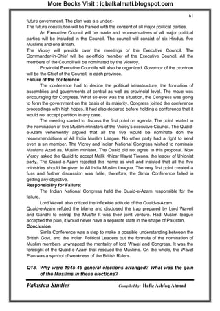 Pakistan Studies Compiled by: Hafiz Ashfaq Ahmad 
61 
future government. The plan was a s under:- The future constitution will be framed with the consent of all major political parties. 
An Executive Council will be made and representatives of all major political parties will be included in the Council. The council will consist of six Hindus, five Muslims and one British. The Vicroy will preside over the meetings of the Executive Council. The Commander-in-Chief will be ax-officio member of the Executive Council. All the members of the Council will be nominated by the Viceroy. 
Provincial Executive Councils will also be organized. Governor of the province will be the Chief of the Council, in each province. Failure of the conference: 
The conference had to decide the political infrastructure, the formation of assemblies and governments at central as well as provincial level. The move was encouraging for Congress. What so ever was the situation, the Congress was going to form the government on the basis of its majority. Congress joined the conference proceedings with high hopes. It had also declared before holding a conference that it would not accept partition in any case. 
The meeting started to discuss the first point on agenda. The point related to the nomination of five Muslim ministers of the Vicroy‟s executive Council. The Quaid- e-Azam vehemently argued that all the five would be nominate don the recommendations of All India Muslim League. No other party had a right to send even a sin member. The Vicroy and Indian National Congress wished to nominate Maulana Azad as, Muslim minister. The Quaid did not agree to this proposal. Now Vicroy asked the Quaid to accept Malik Khizar Hayat Tiwana, the leader of Unionist party. The Quaid-e-Azam rejected this name as well and insisted that all the five ministries should be given to All India Muslim League. The very first point created a fuss and further discussion was futile, therefore, the Simla Conference failed in getting any objective. Responsibility for Failure: 
The Indian National Congress held the Quaid-e-Azam responsible for the failure. 
Lord Wavell also critized the inflexible attitude of the Quaid-e-Azam. Quaid-e-Azam refuted the blame and disclosed the trap prepared by Lord Wavell and Gandhi to entrap the Mus1ir It was their joint venture. Had Muslim league accepted the plan, it would never have a separate state in the shape of Pakistan. Conclusion 
Simla Conference was a step to make a possible understanding between the British Govt. and the Indian Political Leaders but the formula of the nomination of Muslim members unwrapped the mentality of lord Wavel and Congress. It was the foresight of the Quaid-e-Azam that rescued the Muslims. On the whole, the Wavel Plan was a symbol of weakness of the British Rulers. 
Q18. Why were 1945-46 general elections arranged? What was the gain of the Muslims in these elections?  