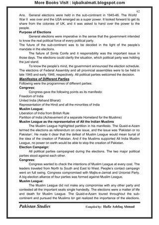Pakistan Studies Compiled by: Hafiz Ashfaq Ahmad 
62 
Ans. General elections were held in the sub-continent in 1945-46. The World War II was over and the USA emerged as a super power. It looked forward to get its share from the colonies of UK, and it was asked to hand over the power to the people. Purpose of Elections 
General elections were imperative in the sense that the government intended to know the real political force of every political party. The future of the sub-continent was to be decided in the light of the people‟s mandate in the elections. 
The failure of Simla Confe and it responsibility was the important issue in those days. The elections could clarify the situation, which political party was holding the just stand. 
To know the people‟s mind, the government announced the election schedule. The elections of Federal Assembly and all provincial assemblies were to be held in late 1945 and early 1946, respectively. All political parties welcomed the decision. Manifestos of Different Parties Following were the programmes of different parties: Congress: 
Congress gave the following points as its manifesto: Freedom of India United India (Akhand Bharat) Representation of the Hindi and all the minorities of India Muslim League: Liberation of India from British Rule Partition of India (Achievement of a separate Homeland for the Muslims) Muslim League as the representative of All the Indian Muslims 
The Muslim League highlighted partition in his manifesto. The Quaid-e-Azam termed the elections as referendum on one issue, and the issue was „Pakistan or no Pakistan‟. He made it clear that the defeat of Muslim League would mean burial of the idea of the creation of Pakistan. And if the Muslims supported All India Muslim League, no power on earth would be able to stop the creation of Pakistan. Election Campaign: 
All political parties campaigned during the elections. The two major political parties stood against each other. Congress: 
Congress wanted to check the intentions of Muslim League at every cost. The leaders traveled from North to South and East to West. People‟s contact campaign went on full swing. Congress compromised with Majlis-e-Jamiat and Unionist Party. A big election alliance of four parties was formed against Muslim League. Muslim League: 
The Muslim League did not make any compromise with any other party and contested all the important seats single handedly. The elections were a matter of life and death for Muslim League. The Quaid-e-Azam toured throughout the sub- continent and pursued the Muslims to• get realized the importance of the elections.  