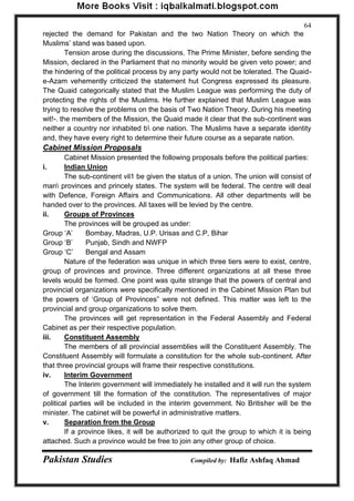 Pakistan Studies Compiled by: Hafiz Ashfaq Ahmad 
64 
rejected the demand for Pakistan and the two Nation Theory on which the Muslims‟ stand was based upon. 
Tension arose during the discussions. The Prime Minister, before sending the Mission, declared in the Parliament that no minority would be given veto power; and the hindering of the political process by any party would not be tolerated. The Quaid- e-Azam vehemently criticized the statement hut Congress expressed its pleasure. The Quaid categorically stated that the Muslim League was performing the duty of protecting the rights of the Muslims. He further explained that Muslim League was trying to resolve the problems on the basis of Two Nation Theory. During his meeting wit!-. the members of the Mission, the Quaid made it clear that the sub-continent was neither a country nor inhabited b one nation. The Muslims have a separate identity and, they have every right to determine their future course as a separate nation. 
Cabinet Mission Proposals 
Cabinet Mission presented the following proposals before the political parties: 
i. Indian Union 
The sub-continent vil1 be given the status of a union. The union will consist of man provinces and princely states. The system will be federal. The centre will deal with Defence, Foreign Affairs and Communications. All other departments will be handed over to the provinces. All taxes will be levied by the centre. 
ii. Groups of Provinces 
The provinces will be grouped as under: 
Group „A‟ Bombay, Madras, U.P. Urisas and C.P, Bihar 
Group „B‟ Punjab, Sindh and NWFP 
Group „C‟ Bengal and Assam 
Nature of the federation was unique in which three tiers were to exist, centre, group of provinces and province. Three different organizations at all these three levels would be formed. One point was quite strange that the powers of central and provincial organizations were specifically mentioned in the Cabinet Mission Plan but the powers of „Group of Provinces” were not defined. This matter was left to the provincial and group organizations to solve them. 
The provinces will get representation in the Federal Assembly and Federal Cabinet as per their respective population. 
iii. Constituent Assembly 
The members of all provincial assemblies will the Constituent Assembly. The Constituent Assembly will formulate a constitution for the whole sub-continent. After that three provincial groups will frame their respective constitutions. 
iv. Interim Government 
The Interim government will immediately he installed and it will run the system of government till the formation of the constitution. The representatives of major political parties will be included in the interim government. No Britisher will be the minister. The cabinet will be powerful in administrative matters. 
v. Separation from the Group 
If a province likes, it will be authorized to quit the group to which it is being attached. Such a province would be free to join any other group of choice.  