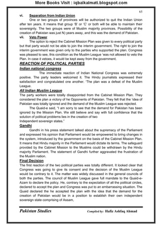Pakistan Studies Compiled by: Hafiz Ashfaq Ahmad 
65 
vi. Separation from Indian Union 
One or two groups of provinces will be authorized to quit the Indian Union after ten years. It means that group „B‟ or „C‟ or both will be able to maintain their sovereignty. The two groups were of Muslim majority provinces. Possibility of the creation of Pakistan was just N) years away, and this was the demand of Pakistan. 
vii. Veto Power 
The option to reject the Cabinet Mission Plan was given to every political party but that party would not be able to join the interim government. The right to join the interim government was given only to the parties who supported the plan. Congress was pleased to see, this condition as the Muslim League „was not allowed to veto the Plan. In case it vetoes, it would be kept away from the government. 
REACTION OF POLITICAL PARTIES 
Indian national congress 
The immediate reaction of Indian National Congress was extremely positive. The party leaders welcomed it. The Hindu journalists expressed their satisfaction and congratulated one another. „The plan was a defeat of the Muslim League. 
All Indian Muslim League 
The party workers were totally disappointed from the Cabinet Mission Plan. They considered the plan a victory of he Opponents of Pakistan. They felt that the „idea of Pakistan was totally ignored and the demand of the Muslim League was rejected. 
The Quaid-e said, “I am sorry to see that the demand for Pakistan has been ignored by the Mission Plan. We still believe and say with full confidence that the solution of political problems lies in the creation of two 
Independent sovereign states.” 
Gandhi 
Gandhi in his press statement talked about the supremacy of the Parliament and expressed his opinion that Parliament would be empowered to bring changes in the system, introduced by the government on the basis of the Cabinet Mission Plan. It means that Hindu majority in the Parliament would dictate its terms. The safeguard provided by the Cabinet Mission to the Muslims could be withdrawn by the Hindu majority Parliament. The statement of Gandhi further aggravated the frustration of the Muslim nation. 
Final Decision 
The first reaction of the two political parties was totally different. It looked clear that Congress was going to give its consent and the decision of the Muslim League would be contrary to it. The matter was widely discussed in the general councils of both the parties. The council of Muslim League gave full mandate to the Quaid-e- Azam to declare the policy. He, contrary to the expectation of all the political circles, declared to accept the plan and Congress was put to an embarrassing situation. The Quaid declared the he accepted the plan with the idea that the demand for the creation of Pakistan would be in a position to establish their own independent sovereign state comprising of Assam,  