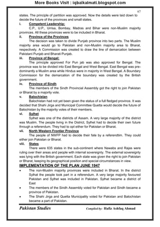 Pakistan Studies Compiled by: Hafiz Ashfaq Ahmad 
67 
states. The principle of partition was approved. Now the details were laid down to decide the future of the provinces and small states. 
i. Competent Leadership: 
C.P., U.P., Urrisa, Bombay, Madras and Bihar were non-Muslim majority provinces. All these provinces were to be included in Bharat. 
ii. Province of the Provinces 
The decision was taken to divide Punjab province into two parts. The Muslim majority area would go to Pakistan and non-Muslim majority area to Bharat, respectively. A Commission was created to draw the line of demarcation between Pakistani Punjab and Bharati Punjab. 
iii. Province of Bengal: 
The principle approved For Pun jab was also approved for Bengal. The province was to be divided into East Bengal and West Bengal. East Bengal was pre- dominantly a Muslim area while Hindus were in majority in West Bengal. A Boundary Commission for the demarcation of the boundary was created by the British government. 
iv. Province of Sindh 
The members of the Sindh Provincial Assembly got the right to join Pakistan or Bharat by a majority vote. 
v. Balochistan 
Balochistan had not yet been given the status of a full fledged province. It was decided that Shahi Jirga and Municipal Committee Quetta would decide the future of Balochistan by the majority votes of their members. 
vi. Sylhet 
Sylhet was one of the districts of Assam. A very large majority of the district was Muslim. The people living in the District, Sylhet had to decide their own future through a referendum. They had to opt either for Pakistan or Bharat. 
vii. North Western Frontier Province 
The people of NWFP had to decide their fate by a referendtim. They could either join Pakistan or Bharat. 
viii. States 
There were 635 states in the sub-continent where Nawabs and Rajas were ruling over their areas and people with internal sovereignty. The external sovereignty was lying with the British government. Each state was given the right to join Pakistan or Bharat, keeping its geographical position and special circumstances in view. 
IMPLEMENTATION OF THE PLAN JUNE 1947 
 The non-Muslim majority provinces were included in Bharat. In the district Sylhat the people took part in a referendum. A very large majority favoured Pakistan and Sylhet was included in Pakistan. Sylhat became a district of East 
 The members of the Sindh Assembly voted for Pakistan and Sindh became a province of Pakistan. 
 The Shahi Jirga and Quetta Municipality voted for Pakistan and Balochistan became a part of Pakistan.  