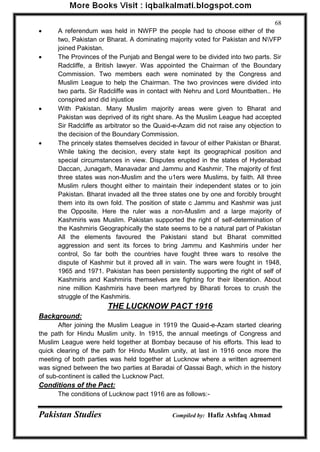Pakistan Studies Compiled by: Hafiz Ashfaq Ahmad 
68 
 A referendum was held in NWFP the people had to choose either of the 
two, Pakistan or Bharat. A dominating majority voted for Pakistan and NVFP joined Pakistan. 
 The Provinces of the Punjab and Bengal were to be divided into two parts. Sir Radcliffe, a British lawyer. Was appointed the Chairman of the Boundary Commission. Two members each were nominated by the Congress and Muslim League to help the Chairman. The two provinces were divided into two parts. Sir Radcliffe was in contact with Nehru and Lord Mountbatten.. He conspired and did injustice 
 With Pakistan. Many Muslim majority areas were given to Bharat and Pakistan was deprived of its right share. As the Muslim League had accepted Sir Radcliffe as arbitrator so the Quaid-e-Azam did not raise any objection to the decision of the Boundary Commission. 
 The princely states themselves decided in favour of either Pakistan or Bharat. While taking the decision, every state kept its geographical position and special circumstances in view. Disputes erupted in the states of Hyderabad Daccan, Junagarh, Manavadar and Jammu and Kashmir. The majority of first three states was non-Muslim and the u1ers were Muslims, by faith. All three Muslim rulers thought either to maintain their independent states or to join Pakistan. Bharat invaded all the three states one by one and forcibly brought them into its own fold. The position of state c Jammu and Kashmir was just the Opposite. Here the ruler was a non-Muslim and a large majority of Kashmiris was Muslim. Pakistan supported the right of self-determination of the Kashmiris Geographically the state seems to be a natural part of Pakistan All the elements favoured the Pakistani stand but Bharat committed aggression and sent its forces to bring Jammu and Kashmiris under her control, So far both the countries have fought three wars to resolve the dispute of Kashmir but it proved all in vain. The wars were fought in 1948, 1965 and 1971. Pakistan has been persistently supporting the right of self of Kashmiris and Kashmiris themselves are fighting for their liberation. About nine million Kashmiris have been martyred by Bharati forces to crush the struggle of the Kashmiris. 
THE LUCKNOW PACT 1916 
Background: 
After joining the Muslim League in 1919 the Quaid-e-Azam started clearing the path for Hindu Muslim unity. In 1915, the annual meetings of Congress and Muslim League were held together at Bombay because of his efforts. This lead to quick clearing of the path for Hindu Muslim unity, at last in 1916 once more the meeting of both parties was held together at Lucknow where a written agreement was signed between the two parties at Baradai of Qassai Bagh, which in the history of sub-continent is called the Lucknow Pact. 
Conditions of the Pact: 
The conditions of Lucknow pact 1916 are as follows:-  