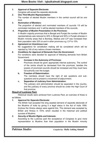 Pakistan Studies Compiled by: Hafiz Ashfaq Ahmad 
69 
1. Approval of Separate Electorate: 
Congress will accept the separate electorate 
2. One Third Muslim Representation: 
The number of elected Muslim members in the central council will be one third. 
3. Nomination of Members: 
The proportion of elected and nominated members of councils 1/5 will be nominated members and ¼ will be elected members of the councils. 
4. Proportion of Muslim Presentation in the Provinces: 
In Muslim majority provinces that is Bengal and Punjab the number of Muslim representatives was reduced to 40% in Bengal and 50% in Punjab whereas in Muslim minority areas that is Bombay, Madras and U.P was increased than their population ratio 33% to and in other provinces e.g. C.P to 15%. 
5. Agreement on Unanimous Law: 
No suggestions for constitution making will be considered which will be rejected by ¾th of any nations chosen members. 
6. Conditions for Approval of Demands from the Government: 
For conditions were decided for approval of following demands from British Government. 
a. Increase in the Autonomy of Provinces: 
Provinces should be given appropriate internal autonomy. The control of the centre should be decreased from the provinces, besides the powers of provincial councils should be increased and they must have full authority over the budget. 
b. Freedom of Determination: 
The members should have the right of ask questions and sub- questions and to present a movement of adjournment. 
c. Separation of Judiciary from Administration: 
The judiciary and administration should be separated in the country, and the judiciary of every province should be under the High Court of that province. 
Result of Lucknow Pact: 
Historical results were achieved from Lucknow Pact; an overview of these is as follows: 
1. Approval for Separate Electorate: 
The British had accepted the long awaited demand of separate electorate of the Muslims of India by giving it a legal status in the Act of India 1909. Anyhow the Hindus always were against this. This demand was accepted by British and Hindus in 1916, which resulted in the historical and political success of Muslims. 
2. Security of Muslim Rights and Interests: 
According to the Lucknow pact the acceptance of Congress to give more representation to Muslims than their population in the Muslim minority  