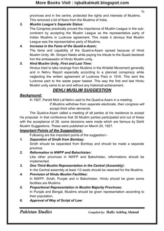 Pakistan Studies Compiled by: Hafiz Ashfaq Ahmad 
70 
provinces and in the centre, protected the rights and interests of Muslims. This removed a lot of fears from the Muslims of India. 
3. Muslim League’s Separate Status: 
The Congress practically proved the importance of Muslim League in the sub- continent by accepting the Muslim League as the representative party of Indian Muslims in Lucknow agreement. This made it obvious that Muslim League was the representative party of Muslims. 
4. Increase in the Fame of the Quaid-e-Azam; 
The fame and capability of the Quaid-e-Azam spread because of Hindi Muslim Unity. Mr. Sirojani Naido while paying his tribute to the Quaid declared him the ambassador of Hindu Muslim unity. 
5. Hind Muslim Unity, First and Last Time: 
Hindus tried to take revenge from Muslims in the Khilafat Movement generally and in Nehru Report especially according to a planned conspiracy while neglecting the written agreement of Lucknow Pact in 1916. This sent the Lucknow pact to the waste paper basket. This way the first and last Hindu Muslim unity came to an end without any historical achievement. 
DEHLI MUSLIM SUGGESTION 
Background: 
In 1927, Pandit Moti Lal Nehru said to the Quaid-e-Azam in a meeting: 
If Muslims withdraw from separate electorate, then congress will accept thick other demands. 
The Quaid-e-Azam called a meeting of all parties at his residence to accept his proposal. In that conference that 30 Muslim parties participated and out of these with the acceptance of 28, some decisions were made which are famous by Dehli Muslim Suggestions. These were published on March 20, 1927. 
Important Points of the Suggestions: 
Following are the important points of the suggestion:- 
1. Separation of Sindh from Bombay: 
Sindh should be separated from Bombay and should be made a separate province. 
2. Reformation in NWFP and Balochistan: 
Like other provinces in NWFP and Balochistan, reformations should be implemented. 
3. One Third Muslim Representation in the Central (Assembly): 
In the Central assembly at least 1/3 seats should be reserved for the Muslims. 
4. Provision of Hindu Muslim Facilities: 
In NWFP, Sindh, Punjab and in Balochistan, Hindu should be given some facilities are Muslims. 
5. Proportional Representation in Muslim Majority Provinces: 
In Punjab and Bengal, Muslims should be given representation according to their population. 
6. Approval of Way of Script of Law:  