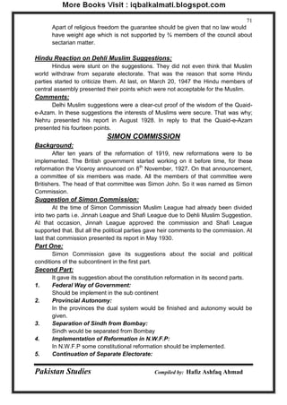 Pakistan Studies Compiled by: Hafiz Ashfaq Ahmad 
71 
Apart of religious freedom the guarantee should be given that no law would have weight age which is not supported by ¾ members of the council about sectarian matter. 
Hindu Reaction on Dehli Muslim Suggestions: 
Hindus were stunt on the suggestions. They did not even think that Muslim world withdraw from separate electorate. That was the reason that some Hindu parties started to criticize them. At last, on March 20, 1947 the Hindu members of central assembly presented their points which were not acceptable for the Muslim. 
Comments: 
Delhi Muslim suggestions were a clear-cut proof of the wisdom of the Quaid- e-Azam. In these suggestions the interests of Muslims were secure. That was why; Nehru presented his report in August 1928. In reply to that the Quaid-e-Azam presented his fourteen points. 
SIMON COMMISSION 
Background: 
After ten years of the reformation of 1919, new reformations were to be implemented. The British government started working on it before time, for these reformation the Viceroy announced on 8th November, 1927. On that announcement, a committee of six members was made. All the members of that committee were Britishers. The head of that committee was Simon John. So it was named as Simon Commission. 
Suggestion of Simon Commission: 
At the time of Simon Commission Muslim League had already been divided into two parts i.e. Jinnah League and Shafi League due to Dehli Muslim Suggestion. At that occasion, Jinnah League approved the commission and Shafi League supported that. But all the political parties gave heir comments to the commission. At last that commission presented its report in May 1930. 
Part One: 
Simon Commission gave its suggestions about the social and political conditions of the subcontinent in the first part. 
Second Part: 
It gave its suggestion about the constitution reformation in its second parts. 
1. Federal Way of Government: 
Should be implement in the sub continent 
2. Provincial Autonomy: 
In the provinces the dual system would be finished and autonomy would be given. 
3. Separation of Sindh from Bombay: 
Sindh would be separated from Bombay 
4. Implementation of Reformation in N.W.F.P: 
In N.W.F.P some constitutional reformation should be implemented. 
5. Continuation of Separate Electorate:  